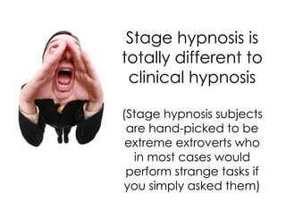 Stage hypnosis is
totally different to
 clinical hypnosis

(Stage hypnosis subjects
 are hand-picked to be
 extreme extroverts who
  in most cases would
 perform strange tasks if
you simply asked them)
 