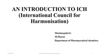 AN INTRODUCTION TO ICH
(International Council for
Harmonisation)
Manimegalai.G
M.Pharm
Department of Pharmaceutical chemistry
5/17/2023 Department of Pharmaceutical chemistry 1
 