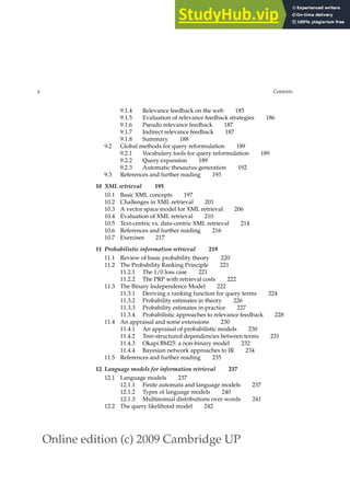 Online edition (c) 2009 Cambridge UP
x Contents
9.1.4 Relevance feedback on the web 185
9.1.5 Evaluation of relevance feedback strategies 186
9.1.6 Pseudo relevance feedback 187
9.1.7 Indirect relevance feedback 187
9.1.8 Summary 188
9.2 Global methods for query reformulation 189
9.2.1 Vocabulary tools for query reformulation 189
9.2.2 Query expansion 189
9.2.3 Automatic thesaurus generation 192
9.3 References and further reading 193
10 XML retrieval 195
10.1 Basic XML concepts 197
10.2 Challenges in XML retrieval 201
10.3 A vector space model for XML retrieval 206
10.4 Evaluation of XML retrieval 210
10.5 Text-centric vs. data-centric XML retrieval 214
10.6 References and further reading 216
10.7 Exercises 217
11 Probabilistic information retrieval 219
11.1 Review of basic probability theory 220
11.2 The Probability Ranking Principle 221
11.2.1 The 1/0 loss case 221
11.2.2 The PRP with retrieval costs 222
11.3 The Binary Independence Model 222
11.3.1 Deriving a ranking function for query terms 224
11.3.2 Probability estimates in theory 226
11.3.3 Probability estimates in practice 227
11.3.4 Probabilistic approaches to relevance feedback 228
11.4 An appraisal and some extensions 230
11.4.1 An appraisal of probabilistic models 230
11.4.2 Tree-structured dependencies between terms 231
11.4.3 Okapi BM25: a non-binary model 232
11.4.4 Bayesian network approaches to IR 234
11.5 References and further reading 235
12 Language models for information retrieval 237
12.1 Language models 237
12.1.1 Finite automata and language models 237
12.1.2 Types of language models 240
12.1.3 Multinomial distributions over words 241
12.2 The query likelihood model 242
 