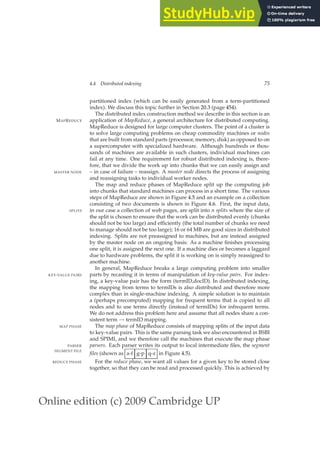 Online edition (c) 2009 Cambridge UP
4.4 Distributed indexing 75
partitioned index (which can be easily generated from a term-partitioned
index). We discuss this topic further in Section 20.3 (page 454).
The distributed index construction method we describe in this section is an
application of MapReduce, a general architecture for distributed computing.
MAPREDUCE
MapReduce is designed for large computer clusters. The point of a cluster is
to solve large computing problems on cheap commodity machines or nodes
that are built from standard parts (processor, memory, disk) as opposed to on
a supercomputer with specialized hardware. Although hundreds or thou-
sands of machines are available in such clusters, individual machines can
fail at any time. One requirement for robust distributed indexing is, there-
fore, that we divide the work up into chunks that we can easily assign and
– in case of failure – reassign. A master node directs the process of assigning
MASTER NODE
and reassigning tasks to individual worker nodes.
The map and reduce phases of MapReduce split up the computing job
into chunks that standard machines can process in a short time. The various
steps of MapReduce are shown in Figure 4.5 and an example on a collection
consisting of two documents is shown in Figure 4.6. First, the input data,
in our case a collection of web pages, are split into n splits where the size of
SPLITS
the split is chosen to ensure that the work can be distributed evenly (chunks
should not be too large) and efﬁciently (the total number of chunks we need
to manage should not be too large); 16 or 64 MB are good sizes in distributed
indexing. Splits are not preassigned to machines, but are instead assigned
by the master node on an ongoing basis: As a machine ﬁnishes processing
one split, it is assigned the next one. If a machine dies or becomes a laggard
due to hardware problems, the split it is working on is simply reassigned to
another machine.
In general, MapReduce breaks a large computing problem into smaller
parts by recasting it in terms of manipulation of key-value pairs. For index-
KEY-VALUE PAIRS
ing, a key-value pair has the form (termID,docID). In distributed indexing,
the mapping from terms to termIDs is also distributed and therefore more
complex than in single-machine indexing. A simple solution is to maintain
a (perhaps precomputed) mapping for frequent terms that is copied to all
nodes and to use terms directly (instead of termIDs) for infrequent terms.
We do not address this problem here and assume that all nodes share a con-
sistent term → termID mapping.
The map phase of MapReduce consists of mapping splits of the input data
MAP PHASE
to key-value pairs. This is the same parsing task we also encountered in BSBI
and SPIMI, and we therefore call the machines that execute the map phase
parsers. Each parser writes its output to local intermediate ﬁles, the segment
PARSER
SEGMENT FILE
files (shown as a-f g-p q-z in Figure 4.5).
For the reduce phase, we want all values for a given key to be stored close
REDUCE PHASE
together, so that they can be read and processed quickly. This is achieved by
 
