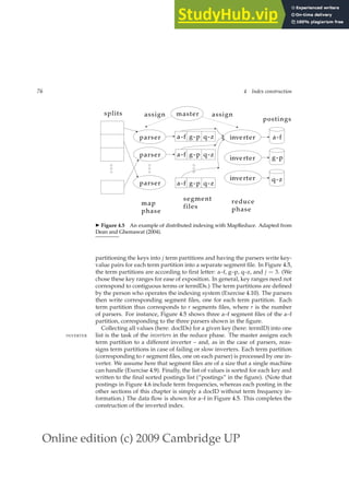 Online edition (c) 2009 Cambridge UP
76 4 Index construction
master
assign
map
phase
reduce
phase
assign
parser
splits
parser
parser
inverter
postings
inverter
inverter
a-f
g-p
q-z
a-f g-p q-z
a-f g-p q-z
a-f
segment
files
g-p q-z
◮ Figure 4.5 An example of distributed indexing with MapReduce. Adapted from
Dean and Ghemawat (2004).
partitioning the keys into j term partitions and having the parsers write key-
value pairs for each term partition into a separate segment ﬁle. In Figure 4.5,
the term partitions are according to ﬁrst letter: a–f, g–p, q–z, and j = 3. (We
chose these key ranges for ease of exposition. In general, key ranges need not
correspond to contiguous terms or termIDs.) The term partitions are deﬁned
by the person who operates the indexing system (Exercise 4.10). The parsers
then write corresponding segment ﬁles, one for each term partition. Each
term partition thus corresponds to r segments ﬁles, where r is the number
of parsers. For instance, Figure 4.5 shows three a–f segment ﬁles of the a–f
partition, corresponding to the three parsers shown in the ﬁgure.
Collecting all values (here: docIDs) for a given key (here: termID) into one
list is the task of the inverters in the reduce phase. The master assigns each
INVERTER
term partition to a different inverter – and, as in the case of parsers, reas-
signs term partitions in case of failing or slow inverters. Each term partition
(corresponding to r segment ﬁles, one on each parser) is processed by one in-
verter. We assume here that segment ﬁles are of a size that a single machine
can handle (Exercise 4.9). Finally, the list of values is sorted for each key and
written to the ﬁnal sorted postings list (“postings” in the ﬁgure). (Note that
postings in Figure 4.6 include term frequencies, whereas each posting in the
other sections of this chapter is simply a docID without term frequency in-
formation.) The data ﬂow is shown for a–f in Figure 4.5. This completes the
construction of the inverted index.
 