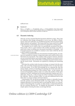 Online edition (c) 2009 Cambridge UP
78 4 Index construction
sufﬁcient size.
? Exercise 4.3
For n = 15 splits, r = 10 segments, and j = 3 term partitions, how long would
distributed index creation take for Reuters-RCV1 in a MapReduce architecture? Base
your assumptions about cluster machines on Table 4.1.
4.5 Dynamic indexing
Thus far, we have assumed that the document collection is static. This is ﬁne
for collections that change infrequently or never (e.g., the Bible or Shake-
speare). But most collections are modiﬁed frequently with documents being
added, deleted, and updated. This means that new terms need to be added
to the dictionary, and postings lists need to be updated for existing terms.
The simplest way to achieve this is to periodically reconstruct the index
from scratch. This is a good solution if the number of changes over time is
small and a delay in making new documents searchable is acceptable – and
if enough resources are available to construct a new index while the old one
is still available for querying.
If there is a requirement that new documents be included quickly, one solu-
tion is to maintain two indexes: a large main index and a small auxiliary index
AUXILIARY INDEX
that stores new documents. The auxiliary index is kept in memory. Searches
are run across both indexes and results merged. Deletions are stored in an in-
validation bit vector. We can then ﬁlter out deleted documents before return-
ing the search result. Documents are updated by deleting and reinserting
them.
Each time the auxiliary index becomes too large, we merge it into the main
index. The cost of this merging operation depends on how we store the index
in the ﬁle system. If we store each postings list as a separate ﬁle, then the
merge simply consists of extending each postings list of the main index by
the corresponding postings list of the auxiliary index. In this scheme, the
reason for keeping the auxiliary index is to reduce the number of disk seeks
required over time. Updating each document separately requires up to Mave
disk seeks, where Mave is the average size of the vocabulary of documents in
the collection. With an auxiliary index, we only put additional load on the
disk when we merge auxiliary and main indexes.
Unfortunately, the one-ﬁle-per-postings-list scheme is infeasible because
most ﬁle systems cannot efﬁciently handle very large numbers of ﬁles. The
simplest alternative is to store the index as one large ﬁle, that is, as a concate-
nation of all postings lists. In reality, we often choose a compromise between
the two extremes (Section 4.7). To simplify the discussion, we choose the
simple option of storing the index as one large ﬁle here.
 