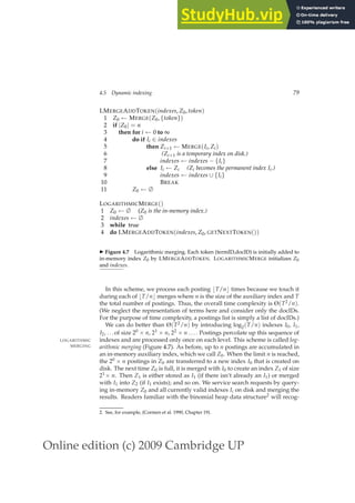 Online edition (c) 2009 Cambridge UP
4.5 Dynamic indexing 79
LMERGEADDTOKEN(indexes, Z0, token)
1 Z0 ← MERGE(Z0, {token})
2 if |Z0| = n
3 then for i ← 0 to ∞
4 do if Ii ∈ indexes
5 then Zi+1 ← MERGE(Ii, Zi)
6 (Zi+1 is a temporary index on disk.)
7 indexes ← indexes − {Ii}
8 else Ii ← Zi (Zi becomes the permanent index Ii.)
9 indexes ← indexes ∪ {Ii}
10 BREAK
11 Z0 ← ∅
LOGARITHMICMERGE()
1 Z0 ← ∅ (Z0 is the in-memory index.)
2 indexes ← ∅
3 while true
4 do LMERGEADDTOKEN(indexes, Z0, GETNEXTTOKEN())
◮ Figure 4.7 Logarithmic merging. Each token (termID,docID) is initially added to
in-memory index Z0 by LMERGEADDTOKEN. LOGARITHMICMERGE initializes Z0
and indexes.
In this scheme, we process each posting ⌊T/n⌋ times because we touch it
during each of ⌊T/n⌋ merges where n is the size of the auxiliary index and T
the total number of postings. Thus, the overall time complexity is Θ(T2/n).
(We neglect the representation of terms here and consider only the docIDs.
For the purpose of time complexity, a postings list is simply a list of docIDs.)
We can do better than Θ(T2/n) by introducing log2(T/n) indexes I0, I1,
I2, ...of size 20 × n, 21 × n, 22 × n .... Postings percolate up this sequence of
indexes and are processed only once on each level. This scheme is called log-
LOGARITHMIC
MERGING arithmic merging (Figure 4.7). As before, up to n postings are accumulated in
an in-memory auxiliary index, which we call Z0. When the limit n is reached,
the 20 × n postings in Z0 are transferred to a new index I0 that is created on
disk. The next time Z0 is full, it is merged with I0 to create an index Z1 of size
21× n. Then Z1 is either stored as I1 (if there isn’t already an I1) or merged
with I1 into Z2 (if I1 exists); and so on. We service search requests by query-
ing in-memory Z0 and all currently valid indexes Ii on disk and merging the
results. Readers familiar with the binomial heap data structure2 will recog-
2. See, for example, (Cormen et al. 1990, Chapter 19).
 