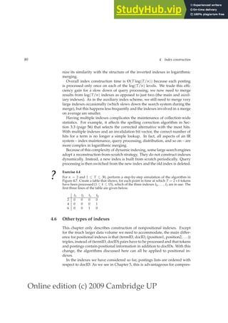 Online edition (c) 2009 Cambridge UP
80 4 Index construction
nize its similarity with the structure of the inverted indexes in logarithmic
merging.
Overall index construction time is Θ(T log(T/n)) because each posting
is processed only once on each of the log(T/n) levels. We trade this efﬁ-
ciency gain for a slow down of query processing; we now need to merge
results from log(T/n) indexes as opposed to just two (the main and auxil-
iary indexes). As in the auxiliary index scheme, we still need to merge very
large indexes occasionally (which slows down the search system during the
merge), but this happens less frequently and the indexes involved in a merge
on average are smaller.
Having multiple indexes complicates the maintenance of collection-wide
statistics. For example, it affects the spelling correction algorithm in Sec-
tion 3.3 (page 56) that selects the corrected alternative with the most hits.
With multiple indexes and an invalidation bit vector, the correct number of
hits for a term is no longer a simple lookup. In fact, all aspects of an IR
system – index maintenance, query processing, distribution, and so on – are
more complex in logarithmic merging.
Because of this complexity of dynamic indexing, some large search engines
adopt a reconstruction-from-scratch strategy. They do not construct indexes
dynamically. Instead, a new index is built from scratch periodically. Query
processing is then switched from the new index and the old index is deleted.
?
Exercise 4.4
For n = 2 and 1 ≤ T ≤ 30, perform a step-by-step simulation of the algorithm in
Figure 4.7. Create a table that shows, for each point in time at which T = 2 ∗ k tokens
have been processed (1 ≤ k ≤ 15), which of the three indexes I0, . . . , I3 are in use. The
ﬁrst three lines of the table are given below.
I3 I2 I1 I0
2 0 0 0 0
4 0 0 0 1
6 0 0 1 0
4.6 Other types of indexes
This chapter only describes construction of nonpositional indexes. Except
for the much larger data volume we need to accommodate, the main differ-
ence for positional indexes is that (termID, docID, (position1, position2, ...))
triples, instead of (termID, docID) pairs have to be processed and that tokens
and postings contain positional information in addition to docIDs. With this
change, the algorithms discussed here can all be applied to positional in-
dexes.
In the indexes we have considered so far, postings lists are ordered with
respect to docID. As we see in Chapter 5, this is advantageous for compres-
 