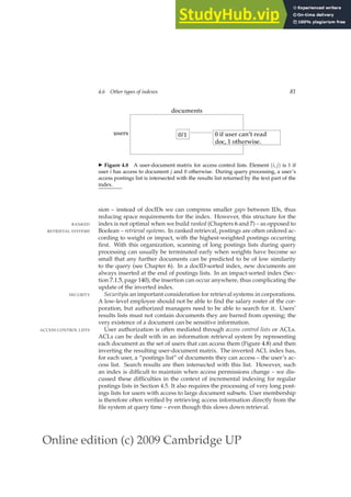 Online edition (c) 2009 Cambridge UP
4.6 Other types of indexes 81
users
documents
0/1
doc e.
, 1 otherwis
0 if user can’t read
◮ Figure 4.8 A user-document matrix for access control lists. Element (i, j) is 1 if
user i has access to document j and 0 otherwise. During query processing, a user’s
access postings list is intersected with the results list returned by the text part of the
index.
sion – instead of docIDs we can compress smaller gaps between IDs, thus
reducing space requirements for the index. However, this structure for the
index is not optimal when we build ranked (Chapters 6 and 7) – as opposed to
RANKED
Boolean – retrieval systems. In ranked retrieval, postings are often ordered ac-
RETRIEVAL SYSTEMS
cording to weight or impact, with the highest-weighted postings occurring
ﬁrst. With this organization, scanning of long postings lists during query
processing can usually be terminated early when weights have become so
small that any further documents can be predicted to be of low similarity
to the query (see Chapter 6). In a docID-sorted index, new documents are
always inserted at the end of postings lists. In an impact-sorted index (Sec-
tion 7.1.5, page 140), the insertion can occur anywhere, thus complicating the
update of the inverted index.
Securityis an important consideration for retrieval systems in corporations.
SECURITY
A low-level employee should not be able to ﬁnd the salary roster of the cor-
poration, but authorized managers need to be able to search for it. Users’
results lists must not contain documents they are barred from opening; the
very existence of a document can be sensitive information.
User authorization is often mediated through access control lists or ACLs.
ACCESS CONTROL LISTS
ACLs can be dealt with in an information retrieval system by representing
each document as the set of users that can access them (Figure 4.8) and then
inverting the resulting user-document matrix. The inverted ACL index has,
for each user, a “postings list” of documents they can access – the user’s ac-
cess list. Search results are then intersected with this list. However, such
an index is difﬁcult to maintain when access permissions change – we dis-
cussed these difﬁculties in the context of incremental indexing for regular
postings lists in Section 4.5. It also requires the processing of very long post-
ings lists for users with access to large document subsets. User membership
is therefore often veriﬁed by retrieving access information directly from the
ﬁle system at query time – even though this slows down retrieval.
 