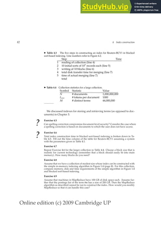 Online edition (c) 2009 Cambridge UP
82 4 Index construction
◮ Table 4.3 The ﬁve steps in constructing an index for Reuters-RCV1 in blocked
sort-based indexing. Line numbers refer to Figure 4.2.
Step Time
1 reading of collection (line 4)
2 10 initial sorts of 107 records each (line 5)
3 writing of 10 blocks (line 6)
4 total disk transfer time for merging (line 7)
5 time of actual merging (line 7)
total
◮ Table 4.4 Collection statistics for a large collection.
Symbol Statistic Value
N # documents 1,000,000,000
Lave # tokens per document 1000
M # distinct terms 44,000,000
We discussed indexes for storing and retrieving terms (as opposed to doc-
uments) in Chapter 3.
?
Exercise 4.5
Can spelling correction compromise document-level security? Consider the case where
a spelling correction is based on documents to which the user does not have access.
?
Exercise 4.6
Total index construction time in blocked sort-based indexing is broken down in Ta-
ble 4.3. Fill out the time column of the table for Reuters-RCV1 assuming a system
with the parameters given in Table 4.1.
Exercise 4.7
Repeat Exercise 4.6 for the larger collection in Table 4.4. Choose a block size that is
realistic for current technology (remember that a block should easily ﬁt into main
memory). How many blocks do you need?
Exercise 4.8
Assume that we have a collection of modest size whose index can be constructed with
the simple in-memory indexing algorithm in Figure 1.4 (page 8). For this collection,
compare memory, disk and time requirements of the simple algorithm in Figure 1.4
and blocked sort-based indexing.
Exercise 4.9
Assume that machines in MapReduce have 100 GB of disk space each. Assume fur-
ther that the postings list of the term the has a size of 200 GB. Then the MapReduce
algorithm as described cannot be run to construct the index. How would you modify
MapReduce so that it can handle this case?
 