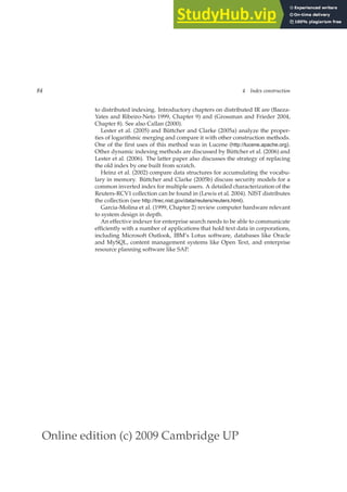 Online edition (c) 2009 Cambridge UP
84 4 Index construction
to distributed indexing. Introductory chapters on distributed IR are (Baeza-
Yates and Ribeiro-Neto 1999, Chapter 9) and (Grossman and Frieder 2004,
Chapter 8). See also Callan (2000).
Lester et al. (2005) and Büttcher and Clarke (2005a) analyze the proper-
ties of logarithmic merging and compare it with other construction methods.
One of the ﬁrst uses of this method was in Lucene (http://lucene.apache.org).
Other dynamic indexing methods are discussed by Büttcher et al. (2006) and
Lester et al. (2006). The latter paper also discusses the strategy of replacing
the old index by one built from scratch.
Heinz et al. (2002) compare data structures for accumulating the vocabu-
lary in memory. Büttcher and Clarke (2005b) discuss security models for a
common inverted index for multiple users. A detailed characterization of the
Reuters-RCV1 collection can be found in (Lewis et al. 2004). NIST distributes
the collection (see http://trec.nist.gov/data/reuters/reuters.html).
Garcia-Molina et al. (1999, Chapter 2) review computer hardware relevant
to system design in depth.
An effective indexer for enterprise search needs to be able to communicate
efﬁciently with a number of applications that hold text data in corporations,
including Microsoft Outlook, IBM’s Lotus software, databases like Oracle
and MySQL, content management systems like Open Text, and enterprise
resource planning software like SAP.
 