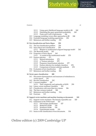 Online edition (c) 2009 Cambridge UP
Contents xi
12.2.1 Using query likelihood language models in IR 242
12.2.2 Estimating the query generation probability 243
12.2.3 Ponte and Croft’s Experiments 246
12.3 Language modeling versus other approaches in IR 248
12.4 Extended language modeling approaches 250
12.5 References and further reading 252
13 Text classification and Naive Bayes 253
13.1 The text classiﬁcation problem 256
13.2 Naive Bayes text classiﬁcation 258
13.2.1 Relation to multinomial unigram language model 262
13.3 The Bernoulli model 263
13.4 Properties of Naive Bayes 265
13.4.1 A variant of the multinomial model 270
13.5 Feature selection 271
13.5.1 Mutual information 272
13.5.2 χ2 Feature selection 275
13.5.3 Frequency-based feature selection 277
13.5.4 Feature selection for multiple classiﬁers 278
13.5.5 Comparison of feature selection methods 278
13.6 Evaluation of text classiﬁcation 279
13.7 References and further reading 286
14 Vector space classification 289
14.1 Document representations and measures of relatedness in
vector spaces 291
14.2 Rocchio classiﬁcation 292
14.3 k nearest neighbor 297
14.3.1 Time complexity and optimality of kNN 299
14.4 Linear versus nonlinear classiﬁers 301
14.5 Classiﬁcation with more than two classes 306
14.6 The bias-variance tradeoff 308
14.7 References and further reading 314
14.8 Exercises 315
15 Support vector machines and machine learning on documents 319
15.1 Support vector machines: The linearly separable case 320
15.2 Extensions to the SVM model 327
15.2.1 Soft margin classiﬁcation 327
15.2.2 Multiclass SVMs 330
15.2.3 Nonlinear SVMs 330
15.2.4 Experimental results 333
15.3 Issues in the classiﬁcation of text documents 334
 