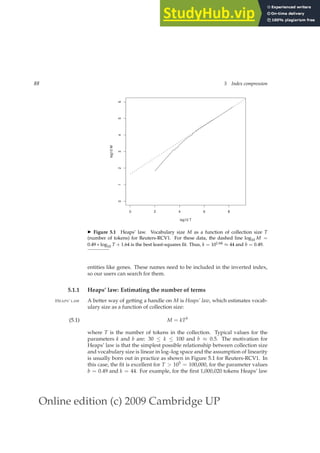 Online edition (c) 2009 Cambridge UP
88 5 Index compression
0 2 4 6 8
0
1
2
3
4
5
6
log10 T
log10
M
◮ Figure 5.1 Heaps’ law. Vocabulary size M as a function of collection size T
(number of tokens) for Reuters-RCV1. For these data, the dashed line log10 M =
0.49 ∗ log10 T + 1.64 is the best least-squares ﬁt. Thus, k = 101.64 ≈ 44 and b = 0.49.
entities like genes. These names need to be included in the inverted index,
so our users can search for them.
5.1.1 Heaps’ law: Estimating the number of terms
A better way of getting a handle on M is Heaps’ law, which estimates vocab-
HEAPS’ LAW
ulary size as a function of collection size:
M = kTb
(5.1)
where T is the number of tokens in the collection. Typical values for the
parameters k and b are: 30 ≤ k ≤ 100 and b ≈ 0.5. The motivation for
Heaps’ law is that the simplest possible relationship between collection size
and vocabulary size is linear in log–log space and the assumption of linearity
is usually born out in practice as shown in Figure 5.1 for Reuters-RCV1. In
this case, the ﬁt is excellent for T  105 = 100,000, for the parameter values
b = 0.49 and k = 44. For example, for the ﬁrst 1,000,020 tokens Heaps’ law
 