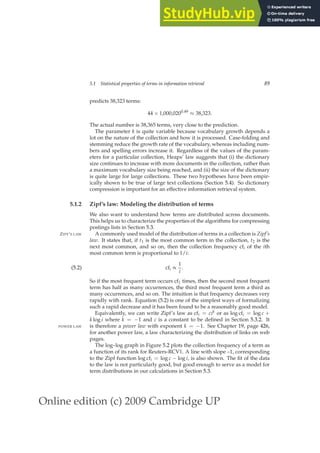 Online edition (c) 2009 Cambridge UP
5.1 Statistical properties of terms in information retrieval 89
predicts 38,323 terms:
44 × 1,000,0200.49
≈ 38,323.
The actual number is 38,365 terms, very close to the prediction.
The parameter k is quite variable because vocabulary growth depends a
lot on the nature of the collection and how it is processed. Case-folding and
stemming reduce the growth rate of the vocabulary, whereas including num-
bers and spelling errors increase it. Regardless of the values of the param-
eters for a particular collection, Heaps’ law suggests that (i) the dictionary
size continues to increase with more documents in the collection, rather than
a maximum vocabulary size being reached, and (ii) the size of the dictionary
is quite large for large collections. These two hypotheses have been empir-
ically shown to be true of large text collections (Section 5.4). So dictionary
compression is important for an effective information retrieval system.
5.1.2 Zipf’s law: Modeling the distribution of terms
We also want to understand how terms are distributed across documents.
This helps us to characterize the properties of the algorithms for compressing
postings lists in Section 5.3.
A commonly used model of the distribution of terms in a collection is Zipf’s
ZIPF’S LAW
law. It states that, if t1 is the most common term in the collection, t2 is the
next most common, and so on, then the collection frequency cfi of the ith
most common term is proportional to 1/i:
cfi ∝
1
i
.
(5.2)
So if the most frequent term occurs cf1 times, then the second most frequent
term has half as many occurrences, the third most frequent term a third as
many occurrences, and so on. The intuition is that frequency decreases very
rapidly with rank. Equation (5.2) is one of the simplest ways of formalizing
such a rapid decrease and it has been found to be a reasonably good model.
Equivalently, we can write Zipf’s law as cfi = cik or as log cfi = log c +
k log i where k = −1 and c is a constant to be deﬁned in Section 5.3.2. It
is therefore a power law with exponent k = −1. See Chapter 19, page 426,
POWER LAW
for another power law, a law characterizing the distribution of links on web
pages.
The log–log graph in Figure 5.2 plots the collection frequency of a term as
a function of its rank for Reuters-RCV1. A line with slope –1, corresponding
to the Zipf function log cfi = log c − log i, is also shown. The ﬁt of the data
to the law is not particularly good, but good enough to serve as a model for
term distributions in our calculations in Section 5.3.
 