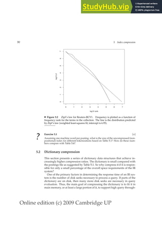 Online edition (c) 2009 Cambridge UP
90 5 Index compression
0 1 2 3 4 5 6
0
1
2
3
4
5
6
7
log10 rank
7
log10
cf
◮ Figure 5.2 Zipf’s law for Reuters-RCV1. Frequency is plotted as a function of
frequency rank for the terms in the collection. The line is the distribution predicted
by Zipf’s law (weighted least-squares ﬁt; intercept is 6.95).
?
Exercise 5.1 [⋆]
Assuming one machine word per posting, what is the size of the uncompressed (non-
positional) index for different tokenizations based on Table 5.1? How do these num-
bers compare with Table 5.6?
5.2 Dictionary compression
This section presents a series of dictionary data structures that achieve in-
creasingly higher compression ratios. The dictionary is small compared with
the postings ﬁle as suggested by Table 5.1. So why compress it if it is respon-
sible for only a small percentage of the overall space requirements of the IR
system?
One of the primary factors in determining the response time of an IR sys-
tem is the number of disk seeks necessary to process a query. If parts of the
dictionary are on disk, then many more disk seeks are necessary in query
evaluation. Thus, the main goal of compressing the dictionary is to ﬁt it in
main memory, or at least a large portion of it, to support high query through-
 