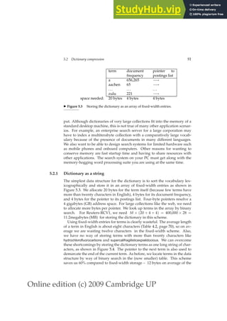 Online edition (c) 2009 Cambridge UP
5.2 Dictionary compression 91
term document
frequency
pointer to
postings list
a 656,265 −→
aachen 65 −→
... ... ...
zulu 221 −→
space needed: 20 bytes 4 bytes 4 bytes
◮ Figure 5.3 Storing the dictionary as an array of ﬁxed-width entries.
put. Although dictionaries of very large collections ﬁt into the memory of a
standard desktop machine, this is not true of many other application scenar-
ios. For example, an enterprise search server for a large corporation may
have to index a multiterabyte collection with a comparatively large vocab-
ulary because of the presence of documents in many different languages.
We also want to be able to design search systems for limited hardware such
as mobile phones and onboard computers. Other reasons for wanting to
conserve memory are fast startup time and having to share resources with
other applications. The search system on your PC must get along with the
memory-hogging word processing suite you are using at the same time.
5.2.1 Dictionary as a string
The simplest data structure for the dictionary is to sort the vocabulary lex-
icographically and store it in an array of ﬁxed-width entries as shown in
Figure 5.3. We allocate 20 bytes for the term itself (because few terms have
more than twenty characters in English), 4 bytes for its document frequency,
and 4 bytes for the pointer to its postings list. Four-byte pointers resolve a
4 gigabytes (GB) address space. For large collections like the web, we need
to allocate more bytes per pointer. We look up terms in the array by binary
search. For Reuters-RCV1, we need M × (20 + 4 + 4) = 400,000 × 28 =
11.2megabytes (MB) for storing the dictionary in this scheme.
Using ﬁxed-width entries for terms is clearly wasteful. The average length
of a term in English is about eight characters (Table 4.2, page 70), so on av-
erage we are wasting twelve characters in the ﬁxed-width scheme. Also,
we have no way of storing terms with more than twenty characters like
hydrochlorofluorocarbons and supercalifragilisticexpialidocious. We can overcome
these shortcomings by storing the dictionary terms as one long string of char-
acters, as shown in Figure 5.4. The pointer to the next term is also used to
demarcate the end of the current term. As before, we locate terms in the data
structure by way of binary search in the (now smaller) table. This scheme
saves us 60% compared to ﬁxed-width storage – 12 bytes on average of the
 