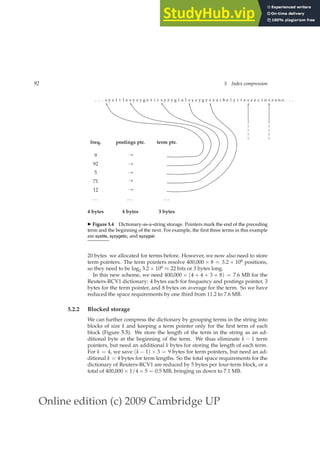 Online edition (c) 2009 Cambridge UP
92 5 Index compression
. . . s y s t i l e s y z y g e t i c s y z y g i a l s y z y g y s z a i b e l y i t e s z e c i n s z o n o . . .
freq.
9
92
5
71
12
...
4 bytes
postings ptr.
...
4 bytes
term ptr.
3 bytes
...
→
→
→
→
→
◮ Figure 5.4 Dictionary-as-a-string storage. Pointers mark the end of the preceding
term and the beginning of the next. For example, the ﬁrst three terms in this example
are systile, syzygetic, and syzygial.
20 bytes we allocated for terms before. However, we now also need to store
term pointers. The term pointers resolve 400,000 × 8 = 3.2 × 106 positions,
so they need to be log2 3.2 × 106 ≈ 22 bits or 3 bytes long.
In this new scheme, we need 400,000 × (4 + 4 + 3 + 8) = 7.6 MB for the
Reuters-RCV1 dictionary: 4 bytes each for frequency and postings pointer, 3
bytes for the term pointer, and 8 bytes on average for the term. So we have
reduced the space requirements by one third from 11.2 to 7.6 MB.
5.2.2 Blocked storage
We can further compress the dictionary by grouping terms in the string into
blocks of size k and keeping a term pointer only for the ﬁrst term of each
block (Figure 5.5). We store the length of the term in the string as an ad-
ditional byte at the beginning of the term. We thus eliminate k − 1 term
pointers, but need an additional k bytes for storing the length of each term.
For k = 4, we save (k − 1) × 3 = 9 bytes for term pointers, but need an ad-
ditional k = 4 bytes for term lengths. So the total space requirements for the
dictionary of Reuters-RCV1 are reduced by 5 bytes per four-term block, or a
total of 400,000 × 1/4 × 5 = 0.5 MB, bringing us down to 7.1 MB.
 