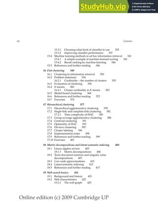 Online edition (c) 2009 Cambridge UP
xii Contents
15.3.1 Choosing what kind of classiﬁer to use 335
15.3.2 Improving classiﬁer performance 337
15.4 Machine learning methods in ad hoc information retrieval 341
15.4.1 A simple example of machine-learned scoring 341
15.4.2 Result ranking by machine learning 344
15.5 References and further reading 346
16 Flat clustering 349
16.1 Clustering in information retrieval 350
16.2 Problem statement 354
16.2.1 Cardinality – the number of clusters 355
16.3 Evaluation of clustering 356
16.4 K-means 360
16.4.1 Cluster cardinality in K-means 365
16.5 Model-based clustering 368
16.6 References and further reading 372
16.7 Exercises 374
17 Hierarchical clustering 377
17.1 Hierarchical agglomerative clustering 378
17.2 Single-link and complete-link clustering 382
17.2.1 Time complexity of HAC 385
17.3 Group-average agglomerative clustering 388
17.4 Centroid clustering 391
17.5 Optimality of HAC 393
17.6 Divisive clustering 395
17.7 Cluster labeling 396
17.8 Implementation notes 398
17.9 References and further reading 399
17.10 Exercises 401
18 Matrix decompositions and latent semantic indexing 403
18.1 Linear algebra review 403
18.1.1 Matrix decompositions 406
18.2 Term-document matrices and singular value
decompositions 407
18.3 Low-rank approximations 410
18.4 Latent semantic indexing 412
18.5 References and further reading 417
19 Web search basics 421
19.1 Background and history 421
19.2 Web characteristics 423
19.2.1 The web graph 425
 