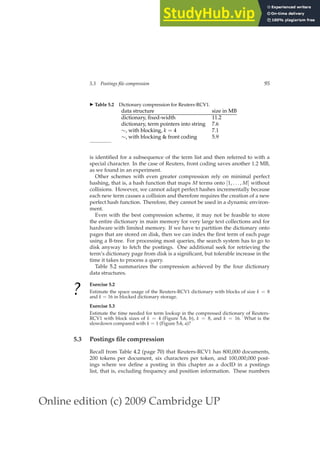 Online edition (c) 2009 Cambridge UP
5.3 Postings file compression 95
◮ Table 5.2 Dictionary compression for Reuters-RCV1.
data structure size in MB
dictionary, ﬁxed-width 11.2
dictionary, term pointers into string 7.6
∼, with blocking, k = 4 7.1
∼, with blocking  front coding 5.9
is identiﬁed for a subsequence of the term list and then referred to with a
special character. In the case of Reuters, front coding saves another 1.2 MB,
as we found in an experiment.
Other schemes with even greater compression rely on minimal perfect
hashing, that is, a hash function that maps M terms onto [1, . . . , M] without
collisions. However, we cannot adapt perfect hashes incrementally because
each new term causes a collision and therefore requires the creation of a new
perfect hash function. Therefore, they cannot be used in a dynamic environ-
ment.
Even with the best compression scheme, it may not be feasible to store
the entire dictionary in main memory for very large text collections and for
hardware with limited memory. If we have to partition the dictionary onto
pages that are stored on disk, then we can index the ﬁrst term of each page
using a B-tree. For processing most queries, the search system has to go to
disk anyway to fetch the postings. One additional seek for retrieving the
term’s dictionary page from disk is a signiﬁcant, but tolerable increase in the
time it takes to process a query.
Table 5.2 summarizes the compression achieved by the four dictionary
data structures.
?
Exercise 5.2
Estimate the space usage of the Reuters-RCV1 dictionary with blocks of size k = 8
and k = 16 in blocked dictionary storage.
Exercise 5.3
Estimate the time needed for term lookup in the compressed dictionary of Reuters-
RCV1 with block sizes of k = 4 (Figure 5.6, b), k = 8, and k = 16. What is the
slowdown compared with k = 1 (Figure 5.6, a)?
5.3 Postings file compression
Recall from Table 4.2 (page 70) that Reuters-RCV1 has 800,000 documents,
200 tokens per document, six characters per token, and 100,000,000 post-
ings where we deﬁne a posting in this chapter as a docID in a postings
list, that is, excluding frequency and position information. These numbers
 