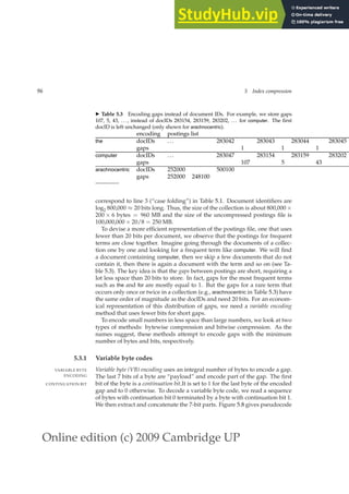 Online edition (c) 2009 Cambridge UP
96 5 Index compression
◮ Table 5.3 Encoding gaps instead of document IDs. For example, we store gaps
107, 5, 43, . . . , instead of docIDs 283154, 283159, 283202, . . . for computer. The ﬁrst
docID is left unchanged (only shown for arachnocentric).
encoding postings list
the docIDs ... 283042 283043 283044 283045
gaps 1 1 1
computer docIDs ... 283047 283154 283159 283202
gaps 107 5 43
arachnocentric docIDs 252000 500100
gaps 252000 248100
correspond to line 3 (“case folding”) in Table 5.1. Document identiﬁers are
log2 800,000 ≈ 20 bits long. Thus, the size of the collection is about 800,000 ×
200 × 6 bytes = 960 MB and the size of the uncompressed postings ﬁle is
100,000,000 × 20/8 = 250 MB.
To devise a more efﬁcient representation of the postings ﬁle, one that uses
fewer than 20 bits per document, we observe that the postings for frequent
terms are close together. Imagine going through the documents of a collec-
tion one by one and looking for a frequent term like computer. We will ﬁnd
a document containing computer, then we skip a few documents that do not
contain it, then there is again a document with the term and so on (see Ta-
ble 5.3). The key idea is that the gaps between postings are short, requiring a
lot less space than 20 bits to store. In fact, gaps for the most frequent terms
such as the and for are mostly equal to 1. But the gaps for a rare term that
occurs only once or twice in a collection (e.g., arachnocentric in Table 5.3) have
the same order of magnitude as the docIDs and need 20 bits. For an econom-
ical representation of this distribution of gaps, we need a variable encoding
method that uses fewer bits for short gaps.
To encode small numbers in less space than large numbers, we look at two
types of methods: bytewise compression and bitwise compression. As the
names suggest, these methods attempt to encode gaps with the minimum
number of bytes and bits, respectively.
5.3.1 Variable byte codes
Variable byte (VB) encoding uses an integral number of bytes to encode a gap.
VARIABLE BYTE
ENCODING The last 7 bits of a byte are “payload” and encode part of the gap. The ﬁrst
bit of the byte is a continuation bit.It is set to 1 for the last byte of the encoded
CONTINUATION BIT
gap and to 0 otherwise. To decode a variable byte code, we read a sequence
of bytes with continuation bit 0 terminated by a byte with continuation bit 1.
We then extract and concatenate the 7-bit parts. Figure 5.8 gives pseudocode
 