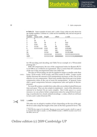Online edition (c) 2009 Cambridge UP
98 5 Index compression
◮ Table 5.5 Some examples of unary and γ codes. Unary codes are only shown for
the smaller numbers. Commas in γ codes are for readability only and are not part of
the actual codes.
number unary code length offset γ code
0 0
1 10 0 0
2 110 10 0 10,0
3 1110 10 1 10,1
4 11110 110 00 110,00
9 1111111110 1110 001 1110,001
13 1110 101 1110,101
24 11110 1000 11110,1000
511 111111110 11111111 111111110,11111111
1025 11111111110 0000000001 11111111110,0000000001
for VB encoding and decoding and Table 5.4 an example of a VB-encoded
postings list. 1
With VB compression, the size of the compressed index for Reuters-RCV1
is 116 MB as we veriﬁed in an experiment. This is a more than 50% reduction
of the size of the uncompressed index (see Table 5.6).
The idea of VB encoding can also be applied to larger or smaller units than
bytes: 32-bit words, 16-bit words, and 4-bit words or nibbles. Larger words
NIBBLE
further decrease the amount of bit manipulation necessary at the cost of less
effective (or no) compression. Word sizes smaller than bytes get even better
compression ratios at the cost of more bit manipulation. In general, bytes
offer a good compromise between compression ratio and speed of decom-
pression.
For most IR systems variable byte codes offer an excellent tradeoff between
time and space. They are also simple to implement – most of the alternatives
referred to in Section 5.4 are more complex. But if disk space is a scarce
resource, we can achieve better compression ratios by using bit-level encod-
ings, in particular two closely related encodings: γ codes, which we will turn
to next, and δ codes (Exercise 5.9).
✄ 5.3.2 γ codes
VB codes use an adaptive number of bytes depending on the size of the gap.
Bit-level codes adapt the length of the code on the ﬁner grained bit level. The
1. Note that the origin is 0 in the table. Because we never need to encode a docID or a gap of
0, in practice the origin is usually 1, so that 10000000 encodes 1, 10000101 encodes 6 (not 5 as in
the table), and so on.
 