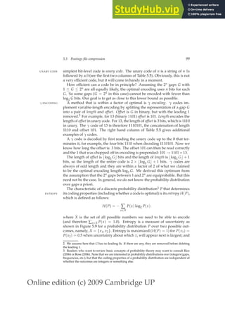 Online edition (c) 2009 Cambridge UP
5.3 Postings file compression 99
simplest bit-level code is unary code. The unary code of n is a string of n 1s
UNARY CODE
followed by a 0 (see the ﬁrst two columns of Table 5.5). Obviously, this is not
a very efﬁcient code, but it will come in handy in a moment.
How efﬁcient can a code be in principle? Assuming the 2n gaps G with
1 ≤ G ≤ 2n are all equally likely, the optimal encoding uses n bits for each
G. So some gaps (G = 2n in this case) cannot be encoded with fewer than
log2 G bits. Our goal is to get as close to this lower bound as possible.
A method that is within a factor of optimal is γ encoding. γ codes im-
γ ENCODING
plement variable-length encoding by splitting the representation of a gap G
into a pair of length and offset. Offset is G in binary, but with the leading 1
removed.2 For example, for 13 (binary 1101) offset is 101. Length encodes the
length of offset in unary code. For 13, the length of offset is 3 bits, which is 1110
in unary. The γ code of 13 is therefore 1110101, the concatenation of length
1110 and offset 101. The right hand column of Table 5.5 gives additional
examples of γ codes.
A γ code is decoded by ﬁrst reading the unary code up to the 0 that ter-
minates it, for example, the four bits 1110 when decoding 1110101. Now we
know how long the offset is: 3 bits. The offset 101 can then be read correctly
and the 1 that was chopped off in encoding is prepended: 101 → 1101 = 13.
The length of offset is ⌊log2 G⌋ bits and the length of length is ⌊log2 G⌋ + 1
bits, so the length of the entire code is 2 × ⌊log2 G⌋ + 1 bits. γ codes are
always of odd length and they are within a factor of 2 of what we claimed
to be the optimal encoding length log2 G. We derived this optimum from
the assumption that the 2n gaps between 1 and 2n are equiprobable. But this
need not be the case. In general, we do not know the probability distribution
over gaps a priori.
The characteristic of a discrete probability distribution3 P that determines
its coding properties (including whether a code is optimal) is its entropy H(P),
ENTROPY
which is deﬁned as follows:
H(P) = − ∑
x∈X
P(x) log2 P(x)
where X is the set of all possible numbers we need to be able to encode
(and therefore ∑x∈X P(x) = 1.0). Entropy is a measure of uncertainty as
shown in Figure 5.9 for a probability distribution P over two possible out-
comes, namely, X = {x1, x2}. Entropy is maximized (H(P) = 1) for P(x1) =
P(x2) = 0.5 when uncertainty about which xi will appear next is largest; and
2. We assume here that G has no leading 0s. If there are any, they are removed before deleting
the leading 1.
3. Readers who want to review basic concepts of probability theory may want to consult Rice
(2006) or Ross (2006). Note that we are interested in probability distributions over integers (gaps,
frequencies, etc.), but that the coding properties of a probability distribution are independent of
whether the outcomes are integers or something else.
 