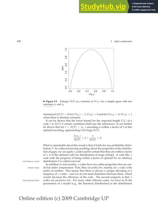 Online edition (c) 2009 Cambridge UP
100 5 Index compression
0.0 0.2 0.4 0.6 0.8 1.0
0.0
0.2
0.4
0.6
0.8
1.0
P(x1)
H(P)
◮ Figure 5.9 Entropy H(P) as a function of P(x1) for a sample space with two
outcomes x1 and x2.
minimized (H(P) = 0) for P(x1) = 1, P(x2) = 0 and for P(x1) = 0, P(x2) = 1
when there is absolute certainty.
It can be shown that the lower bound for the expected length E(L) of a
code L is H(P) if certain conditions hold (see the references). It can further
be shown that for 1  H(P)  ∞, γ encoding is within a factor of 3 of this
optimal encoding, approaching 2 for large H(P):
E(Lγ)
H(P)
≤ 2 +
1
H(P)
≤ 3.
What is remarkable about this result is that it holds for any probability distri-
bution P. So without knowing anything about the properties of the distribu-
tion of gaps, we can apply γ codes and be certain that they are within a factor
of ≈ 2 of the optimal code for distributions of large entropy. A code like γ
code with the property of being within a factor of optimal for an arbitrary
distribution P is called universal.
UNIVERSAL CODE
In addition to universality, γ codes have two other properties that are use-
ful for index compression. First, they are prefix free, namely, no γ code is the
PREFIX FREE
preﬁx of another. This means that there is always a unique decoding of a
sequence of γ codes – and we do not need delimiters between them, which
would decrease the efﬁciency of the code. The second property is that γ
codes are parameter free. For many other efﬁcient codes, we have to ﬁt the
PARAMETER FREE
parameters of a model (e.g., the binomial distribution) to the distribution
 
