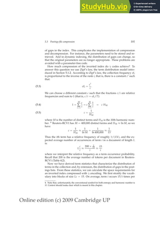 Online edition (c) 2009 Cambridge UP
5.3 Postings file compression 101
of gaps in the index. This complicates the implementation of compression
and decompression. For instance, the parameters need to be stored and re-
trieved. And in dynamic indexing, the distribution of gaps can change, so
that the original parameters are no longer appropriate. These problems are
avoided with a parameter-free code.
How much compression of the inverted index do γ codes achieve? To
answer this question we use Zipf’s law, the term distribution model intro-
duced in Section 5.1.2. According to Zipf’s law, the collection frequency cfi
is proportional to the inverse of the rank i, that is, there is a constant c′ such
that:
cfi =
c′
i
.
(5.3)
We can choose a different constant c such that the fractions c/i are relative
frequencies and sum to 1 (that is, c/i = cfi/T):
1 =
M
∑
i=1
c
i
= c
M
∑
i=1
1
i
= c HM
(5.4)
c =
1
HM
(5.5)
where M is the number of distinct terms and HM is the Mth harmonic num-
ber. 4 Reuters-RCV1 has M = 400,000 distinct terms and HM ≈ ln M, so we
have
c =
1
HM
≈
1
ln M
=
1
ln 400,000
≈
1
13
.
Thus the ith term has a relative frequency of roughly 1/(13i), and the ex-
pected average number of occurrences of term i in a document of length L
is:
L
c
i
≈
200 × 1
13
i
≈
15
i
where we interpret the relative frequency as a term occurrence probability.
Recall that 200 is the average number of tokens per document in Reuters-
RCV1 (Table 4.2).
Now we have derived term statistics that characterize the distribution of
terms in the collection and, by extension, the distribution of gaps in the post-
ings lists. From these statistics, we can calculate the space requirements for
an inverted index compressed with γ encoding. We ﬁrst stratify the vocab-
ulary into blocks of size Lc = 15. On average, term i occurs 15/i times per
4. Note that, unfortunately, the conventional symbol for both entropy and harmonic number is
H. Context should make clear which is meant in this chapter.
 