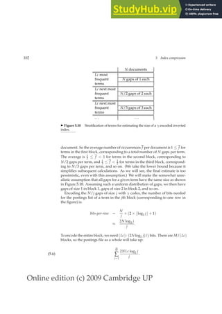 Online edition (c) 2009 Cambridge UP
102 5 Index compression
N documents
Lc most
frequent N gaps of 1 each
terms
Lc next most
frequent N/2 gaps of 2 each
terms
Lc next most
frequent N/3 gaps of 3 each
terms
... ...
◮ Figure 5.10 Stratiﬁcation of terms for estimating the size of a γ encoded inverted
index.
document. So the average number of occurrences f per document is 1 ≤ f for
terms in the ﬁrst block, corresponding to a total number of N gaps per term.
The average is 1
2 ≤ f  1 for terms in the second block, corresponding to
N/2 gaps per term, and 1
3 ≤ f  1
2 for terms in the third block, correspond-
ing to N/3 gaps per term, and so on. (We take the lower bound because it
simpliﬁes subsequent calculations. As we will see, the ﬁnal estimate is too
pessimistic, even with this assumption.) We will make the somewhat unre-
alistic assumption that all gaps for a given term have the same size as shown
in Figure 5.10. Assuming such a uniform distribution of gaps, we then have
gaps of size 1 in block 1, gaps of size 2 in block 2, and so on.
Encoding the N/j gaps of size j with γ codes, the number of bits needed
for the postings list of a term in the jth block (corresponding to one row in
the ﬁgure) is:
bits-per-row =
N
j
× (2 × ⌊log2 j⌋ + 1)
≈
2N log2 j
j
.
To encode the entire block, we need (Lc) · (2N log2 j)/j bits. There are M/(Lc)
blocks, so the postings ﬁle as a whole will take up:
M
Lc
∑
j=1
2NLc log2 j
j
.
(5.6)
 
