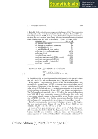 Online edition (c) 2009 Cambridge UP
5.3 Postings file compression 103
◮ Table 5.6 Index and dictionary compression for Reuters-RCV1. The compression
ratio depends on the proportion of actual text in the collection. Reuters-RCV1 con-
tains a large amount of XML markup. Using the two best compression schemes, γ
encoding and blocking with front coding, the ratio compressed index to collection
size is therefore especially small for Reuters-RCV1: (101 + 5.9)/3600 ≈ 0.03.
data structure size in MB
dictionary, ﬁxed-width 11.2
dictionary, term pointers into string 7.6
∼, with blocking, k = 4 7.1
∼, with blocking  front coding 5.9
collection (text, xml markup etc) 3600.0
collection (text) 960.0
term incidence matrix 40,000.0
postings, uncompressed (32-bit words) 400.0
postings, uncompressed (20 bits) 250.0
postings, variable byte encoded 116.0
postings, γ encoded 101.0
For Reuters-RCV1, M
Lc ≈ 400,000/15 ≈ 27,000 and
27,000
∑
j=1
2 × 106 × 15 log2 j
j
≈ 224 MB.
(5.7)
So the postings ﬁle of the compressed inverted index for our 960 MB collec-
tion has a size of 224 MB, one fourth the size of the original collection.
When we run γ compression on Reuters-RCV1, the actual size of the com-
pressed index is even lower: 101 MB, a bit more than one tenth of the size of
the collection. The reason for the discrepancy between predicted and actual
value is that (i) Zipf’s law is not a very good approximation of the actual dis-
tribution of term frequencies for Reuters-RCV1 and (ii) gaps are not uniform.
The Zipf model predicts an index size of 251 MB for the unrounded numbers
from Table 4.2. If term frequencies are generated from the Zipf model and
a compressed index is created for these artiﬁcial terms, then the compressed
size is 254 MB. So to the extent that the assumptions about the distribution
of term frequencies are accurate, the predictions of the model are correct.
Table 5.6 summarizes the compression techniques covered in this chapter.
The term incidence matrix (Figure 1.1, page 4) for Reuters-RCV1 has size
400,000 × 800,000 = 40 × 8 × 109 bits or 40 GB.
γ codes achieve great compression ratios – about 15% better than vari-
able byte codes for Reuters-RCV1. But they are expensive to decode. This is
because many bit-level operations – shifts and masks – are necessary to de-
code a sequence of γ codes as the boundaries between codes will usually be
 