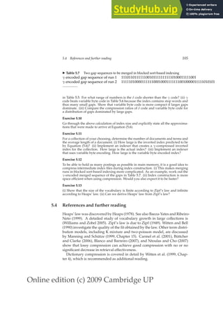 Online edition (c) 2009 Cambridge UP
5.4 References and further reading 105
◮ Table 5.7 Two gap sequences to be merged in blocked sort-based indexing
γ encoded gap sequence of run 1 1110110111111001011111111110100011111001
γ encoded gap sequence of run 2 11111010000111111000100011111110010000011111010101
in Table 5.5. For what range of numbers is the δ code shorter than the γ code? (ii) γ
code beats variable byte code in Table 5.6 because the index contains stop words and
thus many small gaps. Show that variable byte code is more compact if larger gaps
dominate. (iii) Compare the compression ratios of δ code and variable byte code for
a distribution of gaps dominated by large gaps.
Exercise 5.10
Go through the above calculation of index size and explicitly state all the approxima-
tions that were made to arrive at Equation (5.6).
Exercise 5.11
For a collection of your choosing, determine the number of documents and terms and
the average length of a document. (i) How large is the inverted index predicted to be
by Equation (5.6)? (ii) Implement an indexer that creates a γ-compressed inverted
index for the collection. How large is the actual index? (iii) Implement an indexer
that uses variable byte encoding. How large is the variable byte encoded index?
Exercise 5.12
To be able to hold as many postings as possible in main memory, it is a good idea to
compress intermediate index ﬁles during index construction. (i) This makes merging
runs in blocked sort-based indexing more complicated. As an example, work out the
γ-encoded merged sequence of the gaps in Table 5.7. (ii) Index construction is more
space efﬁcient when using compression. Would you also expect it to be faster?
Exercise 5.13
(i) Show that the size of the vocabulary is ﬁnite according to Zipf’s law and inﬁnite
according to Heaps’ law. (ii) Can we derive Heaps’ law from Zipf’s law?
5.4 References and further reading
Heaps’ law was discovered by Heaps (1978). See also Baeza-Yates and Ribeiro-
Neto (1999). A detailed study of vocabulary growth in large collections is
(Williams and Zobel 2005). Zipf’s law is due to Zipf (1949). Witten and Bell
(1990) investigate the quality of the ﬁt obtained by the law. Other term distri-
bution models, including K mixture and two-poisson model, are discussed
by Manning and Schütze (1999, Chapter 15). Carmel et al. (2001), Büttcher
and Clarke (2006), Blanco and Barreiro (2007), and Ntoulas and Cho (2007)
show that lossy compression can achieve good compression with no or no
signiﬁcant decrease in retrieval effectiveness.
Dictionary compression is covered in detail by Witten et al. (1999, Chap-
ter 4), which is recommended as additional reading.
 
