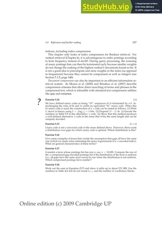 Online edition (c) 2009 Cambridge UP
5.4 References and further reading 107
indexes, including index compression.
This chapter only looks at index compression for Boolean retrieval. For
ranked retrieval (Chapter 6), it is advantageous to order postings according
to term frequency instead of docID. During query processing, the scanning
of many postings lists can then be terminated early because smaller weights
do not change the ranking of the highest ranked k documents found so far. It
is not a good idea to precompute and store weights in the index (as opposed
to frequencies) because they cannot be compressed as well as integers (see
Section 7.1.5, page 140).
Document compression can also be important in an efﬁcient information re-
trieval system. de Moura et al. (2000) and Brisaboa et al. (2007) describe
compression schemes that allow direct searching of terms and phrases in the
compressed text, which is infeasible with standard text compression utilities
like gzip and compress.
?
Exercise 5.14 [⋆]
We have deﬁned unary codes as being “10”: sequences of 1s terminated by a 0. In-
terchanging the roles of 0s and 1s yields an equivalent “01” unary code. When this
01 unary code is used, the construction of a γ code can be stated as follows: (1) Write
G down in binary using b = ⌊log2 j⌋ + 1 bits. (2) Prepend (b − 1) 0s. (i) Encode the
numbers in Table 5.5 in this alternative γ code. (ii) Show that this method produces
a well-deﬁned alternative γ code in the sense that it has the same length and can be
uniquely decoded.
Exercise 5.15 [⋆ ⋆ ⋆]
Unary code is not a universal code in the sense deﬁned above. However, there exists
a distribution over gaps for which unary code is optimal. Which distribution is this?
Exercise 5.16
Give some examples of terms that violate the assumption that gaps all have the same
size (which we made when estimating the space requirements of a γ-encoded index).
What are general characteristics of these terms?
Exercise 5.17
Consider a term whose postings list has size n, say, n = 10,000. Compare the size of
the γ-compressed gap-encoded postings list if the distribution of the term is uniform
(i.e., all gaps have the same size) versus its size when the distribution is not uniform.
Which compressed postings list is smaller?
Exercise 5.18
Work out the sum in Equation (5.7) and show it adds up to about 251 MB. Use the
numbers in Table 4.2, but do not round Lc, c, and the number of vocabulary blocks.
 