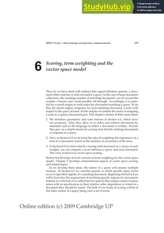 Online edition (c) 2009 Cambridge UP
DRAFT! © April 1, 2009 Cambridge University Press. Feedback welcome. 109
6 Scoring, term weighting and the
vector space model
Thus far we have dealt with indexes that support Boolean queries: a docu-
ment either matches or does not match a query. In the case of large document
collections, the resulting number of matching documents can far exceed the
number a human user could possibly sift through. Accordingly, it is essen-
tial for a search engine to rank-order the documents matching a query. To do
this, the search engine computes, for each matching document, a score with
respect to the query at hand. In this chapter we initiate the study of assigning
a score to a (query, document) pair. This chapter consists of three main ideas.
1. We introduce parametric and zone indexes in Section 6.1, which serve
two purposes. First, they allow us to index and retrieve documents by
metadata such as the language in which a document is written. Second,
they give us a simple means for scoring (and thereby ranking) documents
in response to a query.
2. Next, in Section 6.2 we develop the idea of weighting the importance of a
term in a document, based on the statistics of occurrence of the term.
3. In Section 6.3 we show that by viewing each document as a vector of such
weights, we can compute a score between a query and each document.
This view is known as vector space scoring.
Section 6.4 develops several variants of term-weighting for the vector space
model. Chapter 7 develops computational aspects of vector space scoring,
and related topics.
As we develop these ideas, the notion of a query will assume multiple
nuances. In Section 6.1 we consider queries in which speciﬁc query terms
occur in speciﬁed regions of a matching document. Beginning Section 6.2 we
will in fact relax the requirement of matching speciﬁc regions of a document;
instead, we will look at so-called free text queries that simply consist of query
terms with no speciﬁcation on their relative order, importance or where in a
document they should be found. The bulk of our study of scoring will be in
this latter notion of a query being such a set of terms.
 