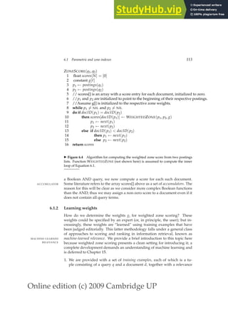 Online edition (c) 2009 Cambridge UP
6.1 Parametric and zone indexes 113
ZONESCORE(q1, q2)
1 ﬂoat scores[N] = [0]
2 constant g[ℓ]
3 p1 ← postings(q1)
4 p2 ← postings(q2)
5 // scores[] is an array with a score entry for each document, initialized to zero.
6 //p1 and p2 are initialized to point to the beginning of their respective postings.
7 //Assume g[] is initialized to the respective zone weights.
8 while p1 6= NIL and p2 6= NIL
9 do if docID(p1) = docID(p2)
10 then scores[docID(p1)] ← WEIGHTEDZONE(p1, p2, g)
11 p1 ← next(p1)
12 p2 ← next(p2)
13 else if docID(p1)  docID(p2)
14 then p1 ← next(p1)
15 else p2 ← next(p2)
16 return scores
◮ Figure 6.4 Algorithm for computing the weighted zone score from two postings
lists. Function WEIGHTEDZONE (not shown here) is assumed to compute the inner
loop of Equation 6.1.
a Boolean AND query, we now compute a score for each such document.
Some literature refers to the array scores[] above as a set of accumulators. The
ACCUMULATOR
reason for this will be clear as we consider more complex Boolean functions
than the AND; thus we may assign a non-zero score to a document even if it
does not contain all query terms.
6.1.2 Learning weights
How do we determine the weights gi for weighted zone scoring? These
weights could be speciﬁed by an expert (or, in principle, the user); but in-
creasingly, these weights are “learned” using training examples that have
been judged editorially. This latter methodology falls under a general class
of approaches to scoring and ranking in information retrieval, known as
machine-learned relevance. We provide a brief introduction to this topic here
MACHINE-LEARNED
RELEVANCE because weighted zone scoring presents a clean setting for introducing it; a
complete development demands an understanding of machine learning and
is deferred to Chapter 15.
1. We are provided with a set of training examples, each of which is a tu-
ple consisting of a query q and a document d, together with a relevance
 