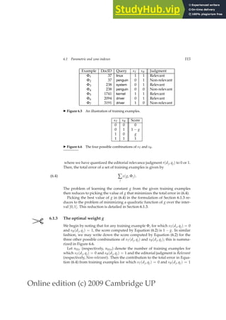 Online edition (c) 2009 Cambridge UP
6.1 Parametric and zone indexes 115
Example DocID Query sT sB Judgment
Φ1 37 linux 1 1 Relevant
Φ2 37 penguin 0 1 Non-relevant
Φ3 238 system 0 1 Relevant
Φ4 238 penguin 0 0 Non-relevant
Φ5 1741 kernel 1 1 Relevant
Φ6 2094 driver 0 1 Relevant
Φ7 3191 driver 1 0 Non-relevant
◮ Figure 6.5 An illustration of training examples.
sT sB Score
0 0 0
0 1 1 − g
1 0 g
1 1 1
◮ Figure 6.6 The four possible combinations of sT and sB.
where we have quantized the editorial relevance judgment r(dj, qj) to 0 or 1.
Then, the total error of a set of training examples is given by
∑
j
ε(g, Φj).
(6.4)
The problem of learning the constant g from the given training examples
then reduces to picking the value of g that minimizes the total error in (6.4).
Picking the best value of g in (6.4) in the formulation of Section 6.1.3 re-
duces to the problem of minimizing a quadratic function of g over the inter-
val [0, 1]. This reduction is detailed in Section 6.1.3.
✄ 6.1.3 The optimal weight g
We begin by noting that for any training example Φj for which sT(dj, qj) = 0
and sB(dj, qj) = 1, the score computed by Equation (6.2) is 1 − g. In similar
fashion, we may write down the score computed by Equation (6.2) for the
three other possible combinations of sT(dj, qj) and sB(dj, qj); this is summa-
rized in Figure 6.6.
Let n01r (respectively, n01n) denote the number of training examples for
which sT(dj, qj) = 0 and sB(dj, qj) = 1 and the editorial judgment is Relevant
(respectively, Non-relevant). Then the contribution to the total error in Equa-
tion (6.4) from training examples for which sT(dj, qj) = 0 and sB(dj, qj) = 1
 