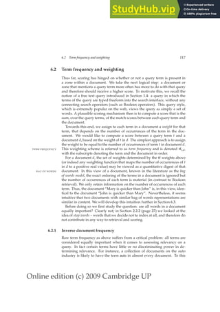 Online edition (c) 2009 Cambridge UP
6.2 Term frequency and weighting 117
6.2 Term frequency and weighting
Thus far, scoring has hinged on whether or not a query term is present in
a zone within a document. We take the next logical step: a document or
zone that mentions a query term more often has more to do with that query
and therefore should receive a higher score. To motivate this, we recall the
notion of a free text query introduced in Section 1.4: a query in which the
terms of the query are typed freeform into the search interface, without any
connecting search operators (such as Boolean operators). This query style,
which is extremely popular on the web, views the query as simply a set of
words. A plausible scoring mechanism then is to compute a score that is the
sum, over the query terms, of the match scores between each query term and
the document.
Towards this end, we assign to each term in a document a weight for that
term, that depends on the number of occurrences of the term in the doc-
ument. We would like to compute a score between a query term t and a
document d, based on the weight of t in d. The simplest approach is to assign
the weight to be equal to the number of occurrences of term t in document d.
This weighting scheme is referred to as term frequency and is denoted tft,d,
TERM FREQUENCY
with the subscripts denoting the term and the document in order.
For a document d, the set of weights determined by the tf weights above
(or indeed any weighting function that maps the number of occurrences of t
in d to a positive real value) may be viewed as a quantitative digest of that
document. In this view of a document, known in the literature as the bag
BAG OF WORDS
of words model, the exact ordering of the terms in a document is ignored but
the number of occurrences of each term is material (in contrast to Boolean
retrieval). We only retain information on the number of occurrences of each
term. Thus, the document “Mary is quicker than John” is, in this view, iden-
tical to the document “John is quicker than Mary”. Nevertheless, it seems
intuitive that two documents with similar bag of words representations are
similar in content. We will develop this intuition further in Section 6.3.
Before doing so we ﬁrst study the question: are all words in a document
equally important? Clearly not; in Section 2.2.2 (page 27) we looked at the
idea of stop words – words that we decide not to index at all, and therefore do
not contribute in any way to retrieval and scoring.
6.2.1 Inverse document frequency
Raw term frequency as above suffers from a critical problem: all terms are
considered equally important when it comes to assessing relevancy on a
query. In fact certain terms have little or no discriminating power in de-
termining relevance. For instance, a collection of documents on the auto
industry is likely to have the term auto in almost every document. To this
 