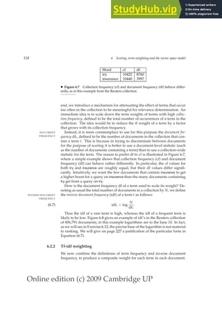 Online edition (c) 2009 Cambridge UP
118 6 Scoring, term weighting and the vector space model
Word cf df
try 10422 8760
insurance 10440 3997
◮ Figure 6.7 Collection frequency (cf) and document frequency (df) behave differ-
ently, as in this example from the Reuters collection.
end, we introduce a mechanism for attenuating the effect of terms that occur
too often in the collection to be meaningful for relevance determination. An
immediate idea is to scale down the term weights of terms with high collec-
tion frequency, deﬁned to be the total number of occurrences of a term in the
collection. The idea would be to reduce the tf weight of a term by a factor
that grows with its collection frequency.
Instead, it is more commonplace to use for this purpose the document fre-
DOCUMENT
FREQUENCY quency dft, deﬁned to be the number of documents in the collection that con-
tain a term t. This is because in trying to discriminate between documents
for the purpose of scoring it is better to use a document-level statistic (such
as the number of documents containing a term) than to use a collection-wide
statistic for the term. The reason to prefer df to cf is illustrated in Figure 6.7,
where a simple example shows that collection frequency (cf) and document
frequency (df) can behave rather differently. In particular, the cf values for
both try and insurance are roughly equal, but their df values differ signiﬁ-
cantly. Intuitively, we want the few documents that contain insurance to get
a higher boost for a query on insurance than the many documents containing
try get from a query on try.
How is the document frequency df of a term used to scale its weight? De-
noting as usual the total number of documents in a collection by N, we deﬁne
the inverse document frequency (idf) of a term t as follows:
INVERSE DOCUMENT
FREQUENCY
idft = log
N
dft
.
(6.7)
Thus the idf of a rare term is high, whereas the idf of a frequent term is
likely to be low. Figure 6.8 gives an example of idf’s in the Reuters collection
of 806,791 documents; in this example logarithms are to the base 10. In fact,
as we will see in Exercise 6.12, the precise base of the logarithm is not material
to ranking. We will give on page 227 a justiﬁcation of the particular form in
Equation (6.7).
6.2.2 Tf-idf weighting
We now combine the deﬁnitions of term frequency and inverse document
frequency, to produce a composite weight for each term in each document.
 