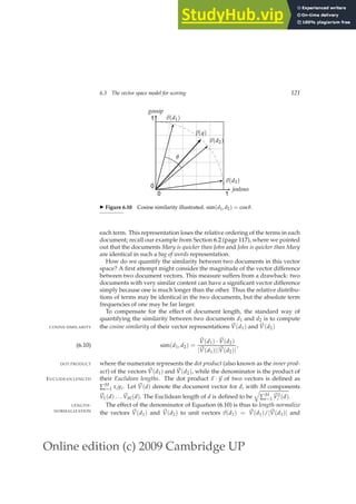 Online edition (c) 2009 Cambridge UP
6.3 The vector space model for scoring 121
0 1
0
1
jealous
gossip
~
v(q)
~
v(d1)
~
v(d2)
~
v(d3)
θ
◮ Figure 6.10 Cosine similarity illustrated. sim(d1, d2) = cos θ.
each term. This representation loses the relative ordering of the terms in each
document; recall our example from Section 6.2 (page 117), where we pointed
out that the documents Mary is quicker than John and John is quicker than Mary
are identical in such a bag of words representation.
How do we quantify the similarity between two documents in this vector
space? A ﬁrst attempt might consider the magnitude of the vector difference
between two document vectors. This measure suffers from a drawback: two
documents with very similar content can have a signiﬁcant vector difference
simply because one is much longer than the other. Thus the relative distribu-
tions of terms may be identical in the two documents, but the absolute term
frequencies of one may be far larger.
To compensate for the effect of document length, the standard way of
quantifying the similarity between two documents d1 and d2 is to compute
the cosine similarity of their vector representations ~
V(d1) and ~
V(d2)
COSINE SIMILARITY
sim(d1, d2) =
~
V(d1) · ~
V(d2)
|~
V(d1)||~
V(d2)|
,
(6.10)
where the numerator represents the dot product (also known as the inner prod-
DOT PRODUCT
uct) of the vectors ~
V(d1) and ~
V(d2), while the denominator is the product of
their Euclidean lengths. The dot product ~
x · ~
y of two vectors is deﬁned as
EUCLIDEAN LENGTH
∑M
i=1 xiyi. Let ~
V(d) denote the document vector for d, with M components
~
V1(d) . . . ~
VM(d). The Euclidean length of d is deﬁned to be
q
∑M
i=1
~
V2
i (d).
The effect of the denominator of Equation (6.10) is thus to length-normalize
LENGTH-
NORMALIZATION
the vectors ~
V(d1) and ~
V(d2) to unit vectors ~
v(d1) = ~
V(d1)/|~
V(d1)| and
 