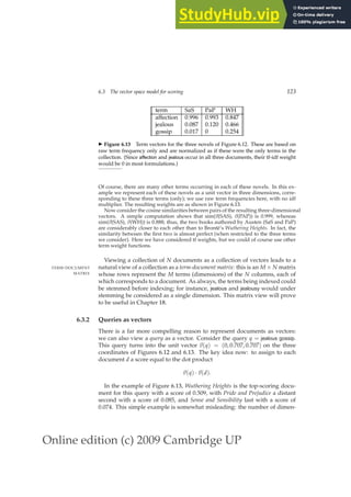 Online edition (c) 2009 Cambridge UP
6.3 The vector space model for scoring 123
term SaS PaP WH
affection 0.996 0.993 0.847
jealous 0.087 0.120 0.466
gossip 0.017 0 0.254
◮ Figure 6.13 Term vectors for the three novels of Figure 6.12. These are based on
raw term frequency only and are normalized as if these were the only terms in the
collection. (Since affection and jealous occur in all three documents, their tf-idf weight
would be 0 in most formulations.)
Of course, there are many other terms occurring in each of these novels. In this ex-
ample we represent each of these novels as a unit vector in three dimensions, corre-
sponding to these three terms (only); we use raw term frequencies here, with no idf
multiplier. The resulting weights are as shown in Figure 6.13.
Now consider the cosine similarities between pairs of the resulting three-dimensional
vectors. A simple computation shows that sim(~
v(SAS), ~
v(PAP)) is 0.999, whereas
sim(~
v(SAS), ~
v(WH)) is 0.888; thus, the two books authored by Austen (SaS and PaP)
are considerably closer to each other than to Brontë’s Wuthering Heights. In fact, the
similarity between the ﬁrst two is almost perfect (when restricted to the three terms
we consider). Here we have considered tf weights, but we could of course use other
term weight functions.
Viewing a collection of N documents as a collection of vectors leads to a
natural view of a collection as a term-document matrix: this is an M × N matrix
TERM-DOCUMENT
MATRIX whose rows represent the M terms (dimensions) of the N columns, each of
which corresponds to a document. As always, the terms being indexed could
be stemmed before indexing; for instance, jealous and jealousy would under
stemming be considered as a single dimension. This matrix view will prove
to be useful in Chapter 18.
6.3.2 Queries as vectors
There is a far more compelling reason to represent documents as vectors:
we can also view a query as a vector. Consider the query q = jealous gossip.
This query turns into the unit vector ~
v(q) = (0, 0.707, 0.707) on the three
coordinates of Figures 6.12 and 6.13. The key idea now: to assign to each
document d a score equal to the dot product
~
v(q) ·~
v(d).
In the example of Figure 6.13, Wuthering Heights is the top-scoring docu-
ment for this query with a score of 0.509, with Pride and Prejudice a distant
second with a score of 0.085, and Sense and Sensibility last with a score of
0.074. This simple example is somewhat misleading: the number of dimen-
 