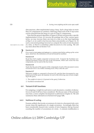 Online edition (c) 2009 Cambridge UP
126 6 Scoring, term weighting and the vector space model
data structure, often implemented using a heap. Such a heap takes no more
than 2N comparisons to construct, following which each of the K top scores
can be extracted from the heap at a cost of O(log N) comparisons.
Note that the general algorithm of Figure 6.14 does not prescribe a speciﬁc
implementation of how we traverse the postings lists of the various query
terms; we may traverse them one term at a time as in the loop beginning
at Step 3, or we could in fact traverse them concurrently as in Figure 1.6. In
such a concurrent postings traversal we compute the scores of one document
at a time, so that it is sometimes called document-at-a-time scoring. We will
DOCUMENT-AT-A-TIME
say more about this in Section 7.1.5.
?
Exercise 6.14
If we were to stem jealous and jealousy to a common stem before setting up the vector
space, detail how the deﬁnitions of tf and idf should be modiﬁed.
Exercise 6.15
Recall the tf-idf weights computed in Exercise 6.10. Compute the Euclidean nor-
malized document vectors for each of the documents, where each vector has four
components, one for each of the four terms.
Exercise 6.16
Verify that the sum of the squares of the components of each of the document vectors
in Exercise 6.15 is 1 (to within rounding error). Why is this the case?
Exercise 6.17
With term weights as computed in Exercise 6.15, rank the three documents by com-
puted score for the query car insurance, for each of the following cases of term weight-
ing in the query:
1. The weight of a term is 1 if present in the query, 0 otherwise.
2. Euclidean normalized idf.
6.4 Variant tf-idf functions
For assigning a weight for each term in each document, a number of alterna-
tives to tf and tf-idf have been considered. We discuss some of the principal
ones here; a more complete development is deferred to Chapter 11. We will
summarize these alternatives in Section 6.4.3 (page 128).
6.4.1 Sublinear tf scaling
It seems unlikely that twenty occurrences of a term in a document truly carry
twenty times the signiﬁcance of a single occurrence. Accordingly, there has
been considerable research into variants of term frequency that go beyond
counting the number of occurrences of a term. A common modiﬁcation is
 