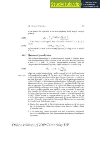 Online edition (c) 2009 Cambridge UP
6.4 Variant tf-idf functions 127
to use instead the logarithm of the term frequency, which assigns a weight
given by
wft,d =

1 + log tft,d if tft,d  0
0 otherwise
.
(6.13)
In this form, we may replace tf by some other function wf as in (6.13), to
obtain:
wf-idft,d = wft,d × idft.
(6.14)
Equation (6.9) can then be modiﬁed by replacing tf-idf by wf-idf as deﬁned
in (6.14).
6.4.2 Maximum tf normalization
One well-studied technique is to normalize the tf weights of all terms occur-
ring in a document by the maximum tf in that document. For each document
d, let tfmax(d) = maxτ∈d tfτ,d, where τ ranges over all terms in d. Then, we
compute a normalized term frequency for each term t in document d by
ntft,d = a + (1 − a)
tft,d
tfmax(d)
,
(6.15)
where a is a value between 0 and 1 and is generally set to 0.4, although some
early work used the value 0.5. The term a in (6.15) is a smoothing term whose
SMOOTHING
role is to damp the contribution of the second term – which may be viewed as
a scaling down of tf by the largest tf value in d. We will encounter smoothing
further in Chapter 13 when discussing classiﬁcation; the basic idea is to avoid
a large swing in ntft,d from modest changes in tft,d (say from 1 to 2). The main
idea of maximum tf normalization is to mitigate the following anomaly: we
observe higher term frequencies in longer documents, merely because longer
documents tend to repeat the same words over and over again. To appreciate
this, consider the following extreme example: supposed we were to take a
document d and create a new document d′ by simply appending a copy of d
to itself. While d′ should be no more relevant to any query than d is, the use
of (6.9) would assign it twice as high a score as d. Replacing tf-idft,d in (6.9) by
ntf-idft,d eliminates the anomaly in this example. Maximum tf normalization
does suffer from the following issues:
1. The method is unstable in the following sense: a change in the stop word
list can dramatically alter term weightings (and therefore ranking). Thus,
it is hard to tune.
2. A document may contain an outlier term with an unusually large num-
ber of occurrences of that term, not representative of the content of that
document.
 