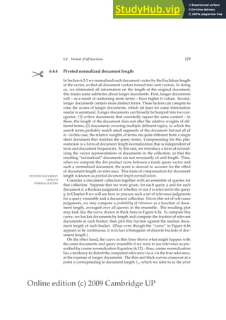 Online edition (c) 2009 Cambridge UP
6.4 Variant tf-idf functions 129
✄ 6.4.4 Pivoted normalized document length
In Section 6.3.1 we normalized each document vector by the Euclidean length
of the vector, so that all document vectors turned into unit vectors. In doing
so, we eliminated all information on the length of the original document;
this masks some subtleties about longer documents. First, longer documents
will – as a result of containing more terms – have higher tf values. Second,
longer documents contain more distinct terms. These factors can conspire to
raise the scores of longer documents, which (at least for some information
needs) is unnatural. Longer documents can broadly be lumped into two cat-
egories: (1) verbose documents that essentially repeat the same content – in
these, the length of the document does not alter the relative weights of dif-
ferent terms; (2) documents covering multiple different topics, in which the
search terms probably match small segments of the document but not all of
it – in this case, the relative weights of terms are quite different from a single
short document that matches the query terms. Compensating for this phe-
nomenon is a form of document length normalization that is independent of
term and document frequencies. To this end, we introduce a form of normal-
izing the vector representations of documents in the collection, so that the
resulting “normalized” documents are not necessarily of unit length. Then,
when we compute the dot product score between a (unit) query vector and
such a normalized document, the score is skewed to account for the effect
of document length on relevance. This form of compensation for document
length is known as pivoted document length normalization.
PIVOTED DOCUMENT
LENGTH
NORMALIZATION
Consider a document collection together with an ensemble of queries for
that collection. Suppose that we were given, for each query q and for each
document d, a Boolean judgment of whether or not d is relevant to the query
q; in Chapter 8 we will see how to procure such a set of relevance judgments
for a query ensemble and a document collection. Given this set of relevance
judgments, we may compute a probability of relevance as a function of docu-
ment length, averaged over all queries in the ensemble. The resulting plot
may look like the curve drawn in thick lines in Figure 6.16. To compute this
curve, we bucket documents by length and compute the fraction of relevant
documents in each bucket, then plot this fraction against the median docu-
ment length of each bucket. (Thus even though the “curve” in Figure 6.16
appears to be continuous, it is in fact a histogram of discrete buckets of doc-
ument length.)
On the other hand, the curve in thin lines shows what might happen with
the same documents and query ensemble if we were to use relevance as pre-
scribed by cosine normalization Equation (6.12) – thus, cosine normalization
has a tendency to distort the computed relevance vis-à-vis the true relevance,
at the expense of longer documents. The thin and thick curves crossover at a
point p corresponding to document length ℓp, which we refer to as the pivot
 