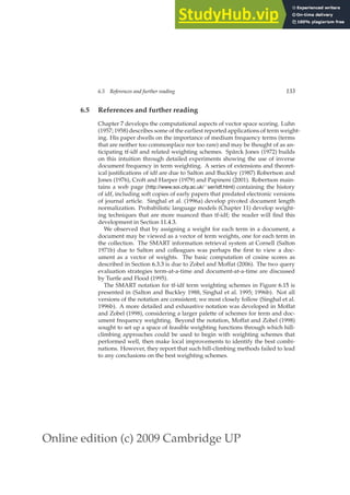 Online edition (c) 2009 Cambridge UP
6.5 References and further reading 133
6.5 References and further reading
Chapter 7 develops the computational aspects of vector space scoring. Luhn
(1957; 1958) describes some of the earliest reported applications of term weight-
ing. His paper dwells on the importance of medium frequency terms (terms
that are neither too commonplace nor too rare) and may be thought of as an-
ticipating tf-idf and related weighting schemes. Spärck Jones (1972) builds
on this intuition through detailed experiments showing the use of inverse
document frequency in term weighting. A series of extensions and theoret-
ical justiﬁcations of idf are due to Salton and Buckley (1987) Robertson and
Jones (1976), Croft and Harper (1979) and Papineni (2001). Robertson main-
tains a web page (http://www.soi.city.ac.uk/˜ser/idf.html) containing the history
of idf, including soft copies of early papers that predated electronic versions
of journal article. Singhal et al. (1996a) develop pivoted document length
normalization. Probabilistic language models (Chapter 11) develop weight-
ing techniques that are more nuanced than tf-idf; the reader will ﬁnd this
development in Section 11.4.3.
We observed that by assigning a weight for each term in a document, a
document may be viewed as a vector of term weights, one for each term in
the collection. The SMART information retrieval system at Cornell (Salton
1971b) due to Salton and colleagues was perhaps the ﬁrst to view a doc-
ument as a vector of weights. The basic computation of cosine scores as
described in Section 6.3.3 is due to Zobel and Moffat (2006). The two query
evaluation strategies term-at-a-time and document-at-a-time are discussed
by Turtle and Flood (1995).
The SMART notation for tf-idf term weighting schemes in Figure 6.15 is
presented in (Salton and Buckley 1988, Singhal et al. 1995; 1996b). Not all
versions of the notation are consistent; we most closely follow (Singhal et al.
1996b). A more detailed and exhaustive notation was developed in Moffat
and Zobel (1998), considering a larger palette of schemes for term and doc-
ument frequency weighting. Beyond the notation, Moffat and Zobel (1998)
sought to set up a space of feasible weighting functions through which hill-
climbing approaches could be used to begin with weighting schemes that
performed well, then make local improvements to identify the best combi-
nations. However, they report that such hill-climbing methods failed to lead
to any conclusions on the best weighting schemes.
 
