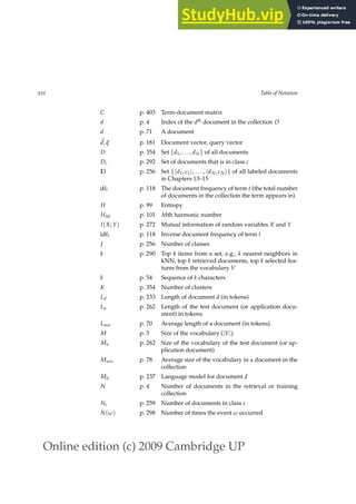 Online edition (c) 2009 Cambridge UP
xvi Table of Notation
C p. 403 Term-document matrix
d p. 4 Index of the dth
document in the collection D
d p. 71 A document
~
d,~
q p. 181 Document vector, query vector
D p. 354 Set {d1, . . . , dN} of all documents
Dc p. 292 Set of documents that is in class c
D p. 256 Set {hd1, c1i, . . . , hdN, cNi} of all labeled documents
in Chapters 13–15
dft p. 118 The document frequency of term t (the total number
of documents in the collection the term appears in)
H p. 99 Entropy
HM p. 101 Mth harmonic number
I(X; Y) p. 272 Mutual information of random variables X and Y
idft p. 118 Inverse document frequency of term t
J p. 256 Number of classes
k p. 290 Top k items from a set, e.g., k nearest neighbors in
kNN, top k retrieved documents, top k selected fea-
tures from the vocabulary V
k p. 54 Sequence of k characters
K p. 354 Number of clusters
Ld p. 233 Length of document d (in tokens)
La p. 262 Length of the test document (or application docu-
ment) in tokens
Lave p. 70 Average length of a document (in tokens)
M p. 5 Size of the vocabulary (|V|)
Ma p. 262 Size of the vocabulary of the test document (or ap-
plication document)
Mave p. 78 Average size of the vocabulary in a document in the
collection
Md p. 237 Language model for document d
N p. 4 Number of documents in the retrieval or training
collection
Nc p. 259 Number of documents in class c
N(ω) p. 298 Number of times the event ω occurred
 