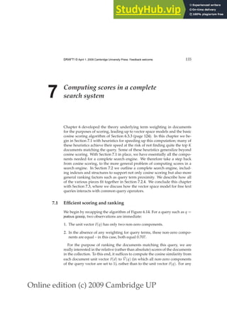 Online edition (c) 2009 Cambridge UP
DRAFT! © April 1, 2009 Cambridge University Press. Feedback welcome. 135
7 Computing scores in a complete
search system
Chapter 6 developed the theory underlying term weighting in documents
for the purposes of scoring, leading up to vector space models and the basic
cosine scoring algorithm of Section 6.3.3 (page 124). In this chapter we be-
gin in Section 7.1 with heuristics for speeding up this computation; many of
these heuristics achieve their speed at the risk of not ﬁnding quite the top K
documents matching the query. Some of these heuristics generalize beyond
cosine scoring. With Section 7.1 in place, we have essentially all the compo-
nents needed for a complete search engine. We therefore take a step back
from cosine scoring, to the more general problem of computing scores in a
search engine. In Section 7.2 we outline a complete search engine, includ-
ing indexes and structures to support not only cosine scoring but also more
general ranking factors such as query term proximity. We describe how all
of the various pieces ﬁt together in Section 7.2.4. We conclude this chapter
with Section 7.3, where we discuss how the vector space model for free text
queries interacts with common query operators.
7.1 Efficient scoring and ranking
We begin by recapping the algorithm of Figure 6.14. For a query such as q =
jealous gossip, two observations are immediate:
1. The unit vector ~
v(q) has only two non-zero components.
2. In the absence of any weighting for query terms, these non-zero compo-
nents are equal – in this case, both equal 0.707.
For the purpose of ranking the documents matching this query, we are
really interested in the relative (rather than absolute) scores of the documents
in the collection. To this end, it sufﬁces to compute the cosine similarity from
each document unit vector ~
v(d) to ~
V(q) (in which all non-zero components
of the query vector are set to 1), rather than to the unit vector ~
v(q). For any
 