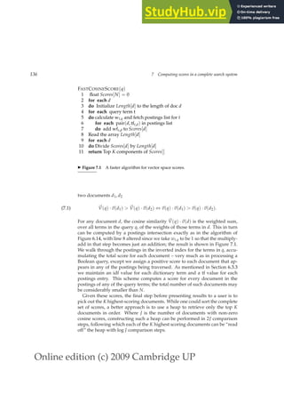 Online edition (c) 2009 Cambridge UP
136 7 Computing scores in a complete search system
FASTCOSINESCORE(q)
1 ﬂoat Scores[N] = 0
2 for each d
3 do Initialize Length[d] to the length of doc d
4 for each query term t
5 do calculate wt,q and fetch postings list for t
6 for each pair(d, tft,d) in postings list
7 do add wft,d to Scores[d]
8 Read the array Length[d]
9 for each d
10 do Divide Scores[d] by Length[d]
11 return Top K components of Scores[]
◮ Figure 7.1 A faster algorithm for vector space scores.
two documents d1, d2
~
V(q) ·~
v(d1)  ~
V(q) ·~
v(d2) ⇔ ~
v(q) ·~
v(d1)  ~
v(q) ·~
v(d2).
(7.1)
For any document d, the cosine similarity ~
V(q) ·~
v(d) is the weighted sum,
over all terms in the query q, of the weights of those terms in d. This in turn
can be computed by a postings intersection exactly as in the algorithm of
Figure 6.14, with line 8 altered since we take wt,q to be 1 so that the multiply-
add in that step becomes just an addition; the result is shown in Figure 7.1.
We walk through the postings in the inverted index for the terms in q, accu-
mulating the total score for each document – very much as in processing a
Boolean query, except we assign a positive score to each document that ap-
pears in any of the postings being traversed. As mentioned in Section 6.3.3
we maintain an idf value for each dictionary term and a tf value for each
postings entry. This scheme computes a score for every document in the
postings of any of the query terms; the total number of such documents may
be considerably smaller than N.
Given these scores, the ﬁnal step before presenting results to a user is to
pick out the K highest-scoring documents. While one could sort the complete
set of scores, a better approach is to use a heap to retrieve only the top K
documents in order. Where J is the number of documents with non-zero
cosine scores, constructing such a heap can be performed in 2J comparison
steps, following which each of the K highest scoring documents can be “read
off” the heap with log J comparison steps.
 