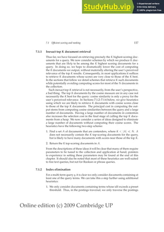 Online edition (c) 2009 Cambridge UP
7.1 Efficient scoring and ranking 137
7.1.1 Inexact top K document retrieval
Thus far, we have focused on retrieving precisely the K highest-scoring doc-
uments for a query. We now consider schemes by which we produce K doc-
uments that are likely to be among the K highest scoring documents for a
query. In doing so, we hope to dramatically lower the cost of computing
the K documents we output, without materially altering the user’s perceived
relevance of the top K results. Consequently, in most applications it sufﬁces
to retrieve K documents whose scores are very close to those of the K best.
In the sections that follow we detail schemes that retrieve K such documents
while potentially avoiding computing scores for most of the N documents in
the collection.
Such inexact top-K retrieval is not necessarily, from the user’s perspective,
a bad thing. The top K documents by the cosine measure are in any case not
necessarily the K best for the query: cosine similarity is only a proxy for the
user’s perceived relevance. In Sections 7.1.2–7.1.6 below, we give heuristics
using which we are likely to retrieve K documents with cosine scores close
to those of the top K documents. The principal cost in computing the out-
put stems from computing cosine similarities between the query and a large
number of documents. Having a large number of documents in contention
also increases the selection cost in the ﬁnal stage of culling the top K docu-
ments from a heap. We now consider a series of ideas designed to eliminate
a large number of documents without computing their cosine scores. The
heuristics have the following two-step scheme:
1. Find a set A of documents that are contenders, where K  |A| ≪ N. A
does not necessarily contain the K top-scoring documents for the query,
but is likely to have many documents with scores near those of the top K.
2. Return the K top-scoring documents in A.
From the descriptions of these ideas it will be clear that many of them require
parameters to be tuned to the collection and application at hand; pointers
to experience in setting these parameters may be found at the end of this
chapter. It should also be noted that most of these heuristics are well-suited
to free text queries, but not for Boolean or phrase queries.
7.1.2 Index elimination
For a multi-term query q, it is clear we only consider documents containing at
least one of the query terms. We can take this a step further using additional
heuristics:
1. We only consider documents containing terms whose idf exceeds a preset
threshold. Thus, in the postings traversal, we only traverse the postings
 