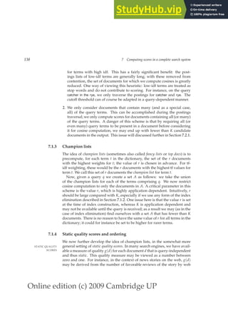 Online edition (c) 2009 Cambridge UP
138 7 Computing scores in a complete search system
for terms with high idf. This has a fairly signiﬁcant beneﬁt: the post-
ings lists of low-idf terms are generally long; with these removed from
contention, the set of documents for which we compute cosines is greatly
reduced. One way of viewing this heuristic: low-idf terms are treated as
stop words and do not contribute to scoring. For instance, on the query
catcher in the rye, we only traverse the postings for catcher and rye. The
cutoff threshold can of course be adapted in a query-dependent manner.
2. We only consider documents that contain many (and as a special case,
all) of the query terms. This can be accomplished during the postings
traversal; we only compute scores for documents containing all (or many)
of the query terms. A danger of this scheme is that by requiring all (or
even many) query terms to be present in a document before considering
it for cosine computation, we may end up with fewer than K candidate
documents in the output. This issue will discussed further in Section 7.2.1.
7.1.3 Champion lists
The idea of champion lists (sometimes also called fancy lists or top docs) is to
precompute, for each term t in the dictionary, the set of the r documents
with the highest weights for t; the value of r is chosen in advance. For tf-
idf weighting, these would be the r documents with the highest tf values for
term t. We call this set of r documents the champion list for term t.
Now, given a query q we create a set A as follows: we take the union
of the champion lists for each of the terms comprising q. We now restrict
cosine computation to only the documents in A. A critical parameter in this
scheme is the value r, which is highly application dependent. Intuitively, r
should be large compared with K, especially if we use any form of the index
elimination described in Section 7.1.2. One issue here is that the value r is set
at the time of index construction, whereas K is application dependent and
may not be available until the query is received; as a result we may (as in the
case of index elimination) ﬁnd ourselves with a set A that has fewer than K
documents. There is no reason to have the same value of r for all terms in the
dictionary; it could for instance be set to be higher for rarer terms.
7.1.4 Static quality scores and ordering
We now further develop the idea of champion lists, in the somewhat more
general setting of static quality scores. In many search engines, we have avail-
STATIC QUALITY
SCORES able a measure of quality g(d) for each document d that is query-independent
and thus static. This quality measure may be viewed as a number between
zero and one. For instance, in the context of news stories on the web, g(d)
may be derived from the number of favorable reviews of the story by web
 