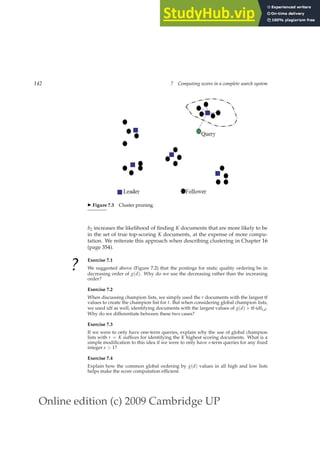 Online edition (c) 2009 Cambridge UP
142 7 Computing scores in a complete search system
◮ Figure 7.3 Cluster pruning.
b2 increases the likelihood of ﬁnding K documents that are more likely to be
in the set of true top-scoring K documents, at the expense of more compu-
tation. We reiterate this approach when describing clustering in Chapter 16
(page 354).
?
Exercise 7.1
We suggested above (Figure 7.2) that the postings for static quality ordering be in
decreasing order of g(d). Why do we use the decreasing rather than the increasing
order?
Exercise 7.2
When discussing champion lists, we simply used the r documents with the largest tf
values to create the champion list for t. But when considering global champion lists,
we used idf as well, identifying documents with the largest values of g(d) + tf-idft,d.
Why do we differentiate between these two cases?
Exercise 7.3
If we were to only have one-term queries, explain why the use of global champion
lists with r = K sufﬁces for identifying the K highest scoring documents. What is a
simple modiﬁcation to this idea if we were to only have s-term queries for any ﬁxed
integer s  1?
Exercise 7.4
Explain how the common global ordering by g(d) values in all high and low lists
helps make the score computation efﬁcient.
 