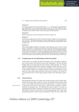 Online edition (c) 2009 Cambridge UP
7.2 Components of an information retrieval system 143
Exercise 7.5
Consider again the data of Exercise 6.23 with nnn.atc for the query-dependent scor-
ing. Suppose that we were given static quality scores of 1 for Doc1 and 2 for Doc2.
Determine under Equation (7.2) what ranges of static quality score for Doc3 result in
it being the ﬁrst, second or third result for the query best car insurance.
Exercise 7.6
Sketch the frequency-ordered postings for the data in Figure 6.9.
Exercise 7.7
Let the static quality scores for Doc1, Doc2 and Doc3 in Figure 6.11 be respectively
0.25, 0.5 and 1. Sketch the postings for impact ordering when each postings list is
ordered by the sum of the static quality score and the Euclidean normalized tf values
in Figure 6.11.
Exercise 7.8
The nearest-neighbor problem in the plane is the following: given a set of N data
points on the plane, we preprocess them into some data structure such that, given
a query point Q, we seek the point in N that is closest to Q in Euclidean distance.
Clearly cluster pruning can be used as an approach to the nearest-neighbor problem
in the plane, if we wished to avoid computing the distance from Q to every one of
the query points. Devise a simple example on the plane so that with two leaders, the
answer returned by cluster pruning is incorrect (it is not the data point closest to Q).
7.2 Components of an information retrieval system
In this section we combine the ideas developed so far to describe a rudimen-
tary search system that retrieves and scores documents. We ﬁrst develop
further ideas for scoring, beyond vector spaces. Following this, we will put
together all of these elements to outline a complete system. Because we con-
sider a complete system, we do not restrict ourselves to vector space retrieval
in this section. Indeed, our complete system will have provisions for vector
space as well as other query operators and forms of retrieval. In Section 7.3
we will return to how vector space queries interact with other query opera-
tors.
7.2.1 Tiered indexes
We mentioned in Section 7.1.2 that when using heuristics such as index elim-
ination for inexact top-K retrieval, we may occasionally ﬁnd ourselves with
a set A of contenders that has fewer than K documents. A common solution
to this issue is the user of tiered indexes, which may be viewed as a gener-
TIERED INDEXES
alization of champion lists. We illustrate this idea in Figure 7.4, where we
represent the documents and terms of Figure 6.9. In this example we set a tf
threshold of 20 for tier 1 and 10 for tier 2, meaning that the tier 1 index only
has postings entries with tf values exceeding 20, while the tier 2 index only
 