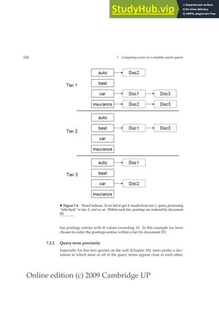 Online edition (c) 2009 Cambridge UP
144 7 Computing scores in a complete search system
◮ Figure 7.4 Tiered indexes. If we fail to get K results from tier 1, query processing
“falls back” to tier 2, and so on. Within each tier, postings are ordered by document
ID.
has postings entries with tf values exceeding 10. In this example we have
chosen to order the postings entries within a tier by document ID.
7.2.2 Query-term proximity
Especially for free text queries on the web (Chapter 19), users prefer a doc-
ument in which most or all of the query terms appear close to each other,
 