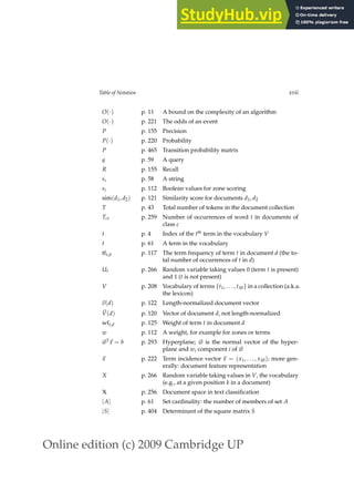 Online edition (c) 2009 Cambridge UP
Table of Notation xvii
O(·) p. 11 A bound on the complexity of an algorithm
O(·) p. 221 The odds of an event
P p. 155 Precision
P(·) p. 220 Probability
P p. 465 Transition probability matrix
q p. 59 A query
R p. 155 Recall
si p. 58 A string
si p. 112 Boolean values for zone scoring
sim(d1, d2) p. 121 Similarity score for documents d1, d2
T p. 43 Total number of tokens in the document collection
Tct p. 259 Number of occurrences of word t in documents of
class c
t p. 4 Index of the tth
term in the vocabulary V
t p. 61 A term in the vocabulary
tft,d p. 117 The term frequency of term t in document d (the to-
tal number of occurrences of t in d)
Ut p. 266 Random variable taking values 0 (term t is present)
and 1 (t is not present)
V p. 208 Vocabulary of terms {t1, . . . , tM} in a collection (a.k.a.
the lexicon)
~
v(d) p. 122 Length-normalized document vector
~
V(d) p. 120 Vector of document d, not length-normalized
wft,d p. 125 Weight of term t in document d
w p. 112 A weight, for example for zones or terms
~
wT
~
x = b p. 293 Hyperplane; ~
w is the normal vector of the hyper-
plane and wi component i of ~
w
~
x p. 222 Term incidence vector ~
x = (x1, . . . , xM); more gen-
erally: document feature representation
X p. 266 Random variable taking values in V, the vocabulary
(e.g., at a given position k in a document)
X p. 256 Document space in text classiﬁcation
|A| p. 61 Set cardinality: the number of members of set A
|S| p. 404 Determinant of the square matrix S
 