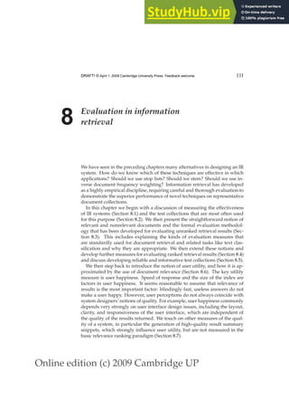Online edition (c) 2009 Cambridge UP
DRAFT! © April 1, 2009 Cambridge University Press. Feedback welcome. 151
8 Evaluation in information
retrieval
We have seen in the preceding chapters many alternatives in designing an IR
system. How do we know which of these techniques are effective in which
applications? Should we use stop lists? Should we stem? Should we use in-
verse document frequency weighting? Information retrieval has developed
as a highly empirical discipline, requiring careful and thorough evaluation to
demonstrate the superior performance of novel techniques on representative
document collections.
In this chapter we begin with a discussion of measuring the effectiveness
of IR systems (Section 8.1) and the test collections that are most often used
for this purpose (Section 8.2). We then present the straightforward notion of
relevant and nonrelevant documents and the formal evaluation methodol-
ogy that has been developed for evaluating unranked retrieval results (Sec-
tion 8.3). This includes explaining the kinds of evaluation measures that
are standardly used for document retrieval and related tasks like text clas-
siﬁcation and why they are appropriate. We then extend these notions and
develop further measures for evaluating ranked retrieval results (Section 8.4)
and discuss developing reliable and informative test collections (Section 8.5).
We then step back to introduce the notion of user utility, and how it is ap-
proximated by the use of document relevance (Section 8.6). The key utility
measure is user happiness. Speed of response and the size of the index are
factors in user happiness. It seems reasonable to assume that relevance of
results is the most important factor: blindingly fast, useless answers do not
make a user happy. However, user perceptions do not always coincide with
system designers’ notions of quality. For example, user happiness commonly
depends very strongly on user interface design issues, including the layout,
clarity, and responsiveness of the user interface, which are independent of
the quality of the results returned. We touch on other measures of the qual-
ity of a system, in particular the generation of high-quality result summary
snippets, which strongly inﬂuence user utility, but are not measured in the
basic relevance ranking paradigm (Section 8.7).
 