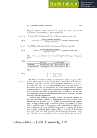 Online edition (c) 2009 Cambridge UP
8.3 Evaluation of unranked retrieval sets 155
IR system returns a set of documents for a query. We will see later how to
extend these notions to ranked retrieval situations.
Precision (P) is the fraction of retrieved documents that are relevant
PRECISION
Precision =
#(relevant items retrieved)
#(retrieved items)
= P(relevant|retrieved)
(8.1)
Recall (R) is the fraction of relevant documents that are retrieved
RECALL
Recall =
#(relevant items retrieved)
#(relevant items)
= P(retrieved|relevant)
(8.2)
These notions can be made clear by examining the following contingency
table:
(8.3)
Relevant Nonrelevant
Retrieved true positives (tp) false positives (fp)
Not retrieved false negatives (fn) true negatives (tn)
Then:
P = tp/(tp + f p)
(8.4)
R = tp/(tp + f n)
An obvious alternative that may occur to the reader is to judge an infor-
mation retrieval system by its accuracy, that is, the fraction of its classiﬁca-
ACCURACY
tions that are correct. In terms of the contingency table above, accuracy =
(tp + tn)/(tp + f p + f n + tn). This seems plausible, since there are two ac-
tual classes, relevant and nonrelevant, and an information retrieval system
can be thought of as a two-class classiﬁer which attempts to label them as
such (it retrieves the subset of documents which it believes to be relevant).
This is precisely the effectiveness measure often used for evaluating machine
learning classiﬁcation problems.
There is a good reason why accuracy is not an appropriate measure for
information retrieval problems. In almost all circumstances, the data is ex-
tremely skewed: normally over 99.9% of the documents are in the nonrele-
vant category. A system tuned to maximize accuracy can appear to perform
well by simply deeming all documents nonrelevant to all queries. Even if the
system is quite good, trying to label some documents as relevant will almost
always lead to a high rate of false positives. However, labeling all documents
as nonrelevant is completely unsatisfying to an information retrieval system
user. Users are always going to want to see some documents, and can be
 